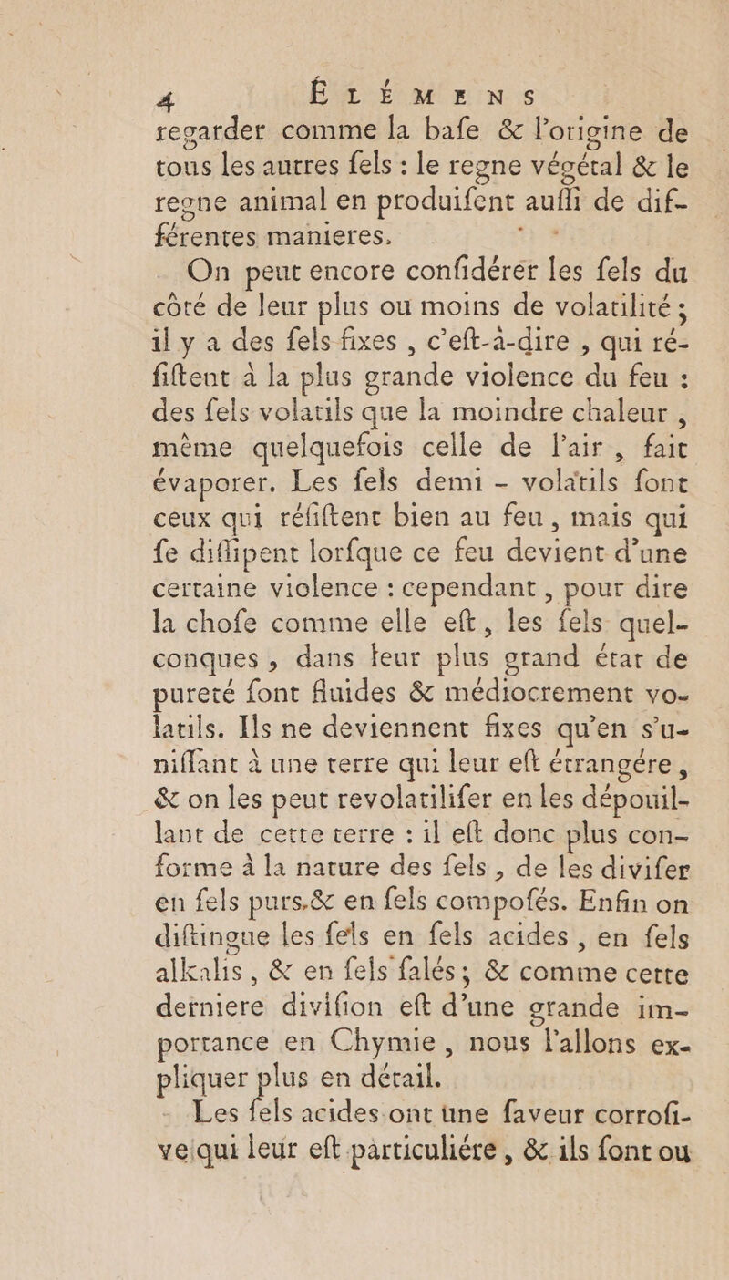 regarder comme la bafe &amp; l’origine de tous les autres fels : le regne végétal &amp; le regne animal en produifent aufli de dif- férentes manieres. AE On peut encore confidérer Les fels du côté de Jeur plus ou moins de volatilité ; il y a des fels fixes , c’eft-a-dire , qui ré- fiftent à la plus grande violence du feu : des fels volatils que la moindre chaleur , mème quelquefois celle de Pair , fait évaporer. Les fels demi - volatils font ceux qui réfiftent bien au feu, mais qui fe diflipent lorfque ce feu devient d’une certaine violence : cependant, pour dire la chofe comme elle eft, les fels quel conques ; dans teur plus grand étar de pureté font fluides &amp; médiocrement vo- latils. Ils ne deviennent fixes qu’en s’u- niflant à une terre qui leur eft étrançére, &amp; on les peut revolatilifer en Les dépouil- lant de cette terre : il eft donc plus con- forme à la nature des fels , de les divifer en fels purs.&amp; en fels compofés. Enfin on diftingue les fels en fels acides , en fels alkalis, &amp; en fels falés, &amp; comme certe derniere divifion eft d’une grande im- portance en Chymie, nous l'allons ex- pliquer plus en détail. Les fels acides ont une faveur corrof- veiqui leur eft particulière , &amp; ils font ou