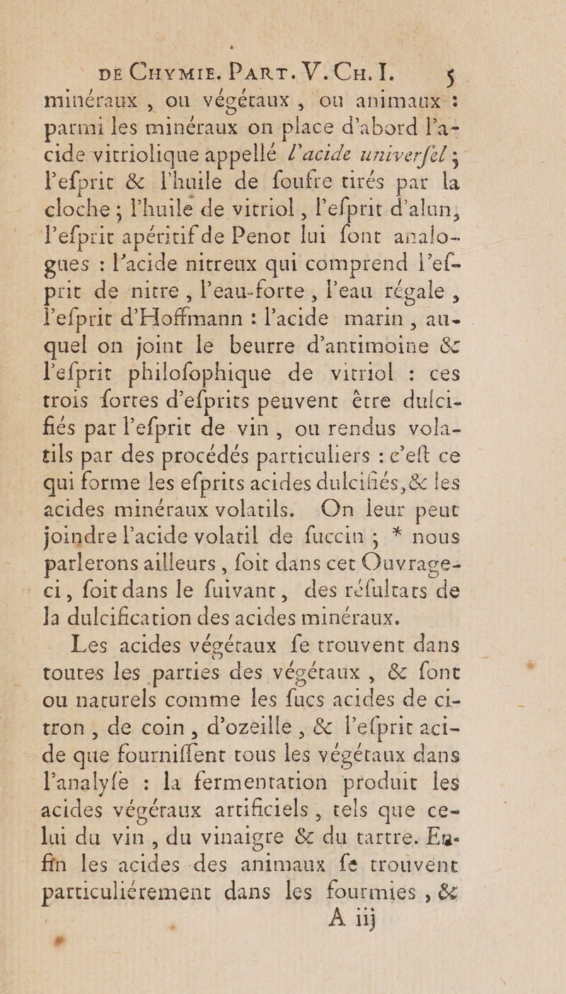 minéraux , OU végétaux , Où animaux : parmi les RAS on place d’abord la- cide vitriolique appellé l'acide univerfel ; el Pefprit &amp; l'huile de foufre tirés par he cloche : huile de vitriol, l'efprit d’alun, Pefprit ‘apéritif de Penot Lui font rs gues : l’acide nitreux qui comprend l’ef- prit de nitre , l’eau-forte , l’eau régale, lefprit d’ Haiti : Reid marin , ds: | quel on joint le beurre d’antimoine &amp; l'efprit philofophique de vitriol : ces trois {ortes d’ efprits peuvent être nb fiés par lefprit de vin, ou rendus vola- tils par des procédés particuliers : c'eft ce qui forme les efprits acides dulciñés,&amp; les acides minéraux volatils. On leur peut joindre lacide volatil de fuccin ; * nous Re: ailleurs, foit dans cet Ouvrage- , foit dans Île pates des réfultats de la douces des ad minéraux. Les acides végétaux fe trouvent dans toutes les parties des végétaux , &amp; font ou naturels comme les fucs acides de ci- tron , de coin, d’ozeille , &amp; P'etprit aCt- de que deu tous lee végétaux dans l’analyfe : la fermentation produit les acides végéraux artificiels , tels que ce- lai du vin, du vinaigre &amp;c “a tartre. En- fin les nel des animaux fe trouvent particulièrement dans les fourmies , &amp; À ïij #