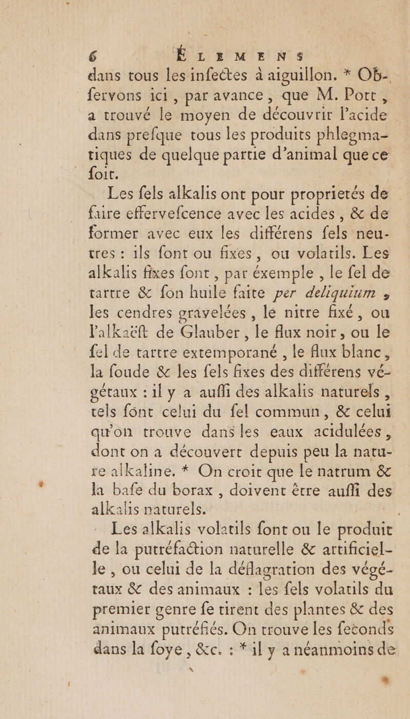 dans tous les infectes à aiguillon. * Ob- _fervons ici, par avance, que M. Port, a trouvé far moyen de doutes foie dans prefque tous les produits phlegma- tiques de quelque partie d’animal que ce oit. Les fels alkalis ont pour proprietés de faire effervefcence avec les acides , &amp; de former avec eux les différens PE. neu- tres : 1ls font ou fixes, ou volatils. Les alkalis fixes font , par éxemple , le fel de tartre &amp; fon huile faite per deliquiuim , les cendres gravelées , lé nitre fixé, ou lalkaëcft de Ghnitet le flux noir, ou le {el de tartre extemporané , le flux blanc, la foude &amp; les fels fixes des différens vé- gétaux : il y a aufli des alkalis naturels, tels font celui du fel commun, &amp; celut qu'on trouve dans les eaux acidulées, dont on a découvert depuis peu la fat re alkaline. * On croit que le natrum &amp; la bafe du borax , doivent ètre auff des alkalis naturels. Les alkalis volatils font ou le éédie de la putréfaétion naturelle &amp; artificiel- le , ou celui de la déflagration des végé- taux &amp; des animaux : les fels volatils du premier genre fe tirent des plantes &amp; des animaux putréfiés. On trouve les fetonds dans la foye , &amp;c. : * 1l y a néanmoins de x