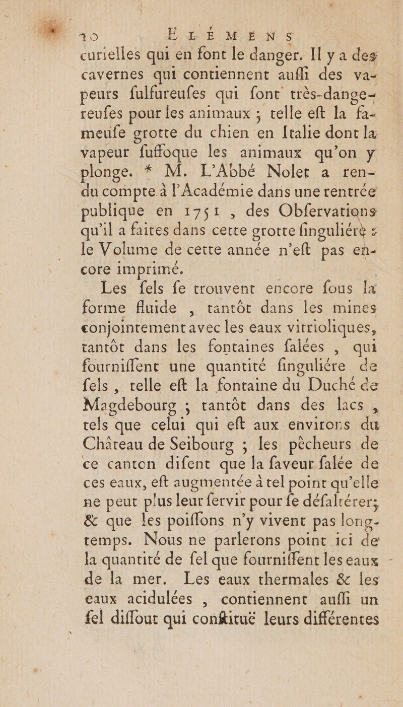 cavernes qui contiennent aufli des va- peurs fulfureufes qui font très-dange- reufes pour les animaux ; telle eft la fa- meufe grotte du chien en ftalie dont la vapeur fuffoque les animaux qu’on y plonge. * M. L’Abbé Nolet à ren- du compte à l’Académie dans une rentrée publique en 17$1 , des Obfervatiens qu’il a faites dans cette grotte finguliérè : le Volume de cette année n’eft pas en- core imprimé. | | Les fels fe trouvent encore fous la forme fluide , tantôt dans les mines conjointement avec les eaux vitrioliques, tantôt dans les fontaines falées |, qui fournifflent une quantité finguliére de fels , telle eft la fontaine du Duché de Magdebourg ; tantôt dans des lacs, tels que celui qui eft aux environs du Château de Seibourg ; les pêcheurs de ce canton difent que la faveur falée de ces eaux, eft augmentée à tel point qu’elle ne peut plus leur fervir pour fe défaltérer; &amp; que les poiffons n’y vivent pas long- temps. Nous ne parlerons point ici de la quantité de fel que fourniffent leseaux de la mer. Les eaux thermales &amp; les eaux acidulées , contiennent aufi un fel diffout qui confitué leurs différentes \