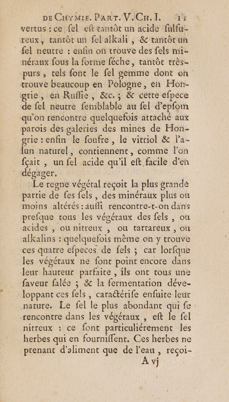 vertus:ce {el eft caneôt uh acide fulfu- reux, tantôt un fel alkali , &amp; tanrot un fel neutre : enfin on trouve des fels nni- néraux fous la forime féche, tantôt très- purs , tels font le fel gemme dont on trouve beaucoup en Pologne, en Hon- grie, en Ruffie , &amp;c.; &amp; cette efpece de fel neutre femblable au fel d’epfom qu'on rencontre quelquefois attache aux parois des galeries des mines de Hon- grie enfin le foufre, le vitriol &amp; la- lun naturel, contiennent, comine lon fçait | un fel acide qu'il eft facile d’en dégager. Le regne végétal reçoit la plus grandè partie de fes fels , des minéraux plus où moins altérés :aufli rencontre-t-on dans prefque rous les végétaux des fels , où acides , ou nitreux , ou tartaréux , où alkalins : quelquefois même on y trouve ces quatre efpeces de fels ; car lorfque les végéraux ne font point encore dans leur hauteur parfaite , ils ont tous une faveur falée ; &amp; la fermentation déve- loppant ces fels , caractérife enfuite leur nature. Le fel le plus abondant qui fe rencontre dans les végétaux , eft le fel nitreux : ce font particuliérement les herbes qui en fourniffenr. Ces herbes ne prenant d’aliment que de l’eau , reçoi-