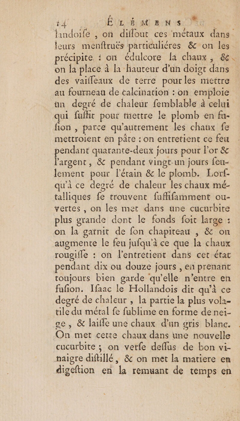4 ÉLÉMENS M: leurs menftruës particulières &amp; on les précipite : on édulcore la chaux, &amp; on la place à [a hauteur d’un doigt dans des vaïleaux de terre pourles mettre # un degré de chaleur femblable à celui qui füufht pour mettre le plomb en fu. fion , parce qu’autrement les chaux fe mettroient en pâte : on entretient ce feu pendant quarante-deux jours pour lor &amp; l'argent, &amp; pendant vingt-un jours feu- lement pour l'étain &amp; le plomb. Lorf- qu'à ce degré de chaleur les chaux mé- talliques fe trouvent fuffifamment ou- vertes , on les met dans une cucurbite plus grande dont le fonds foit large : on la gatnit de fon chapiteau , &amp; on augmente le feu jufqu’à ce que la chaux pendant dix ou douze jours , en prenant toujours bien garde qu’elle n’entre en fufion. Ifaac le Hollandois dit qu’à ce degré de chaleur , la partie la plus vola- tile du métal fe fublime en forme de nei- ge, &amp; laifle une chaux d'un gris blanc. On met cette chaux dans une nouvelle cucurbite ; on verfe deflus de bon vi- maigre dfllé, &amp; on met la matiere en