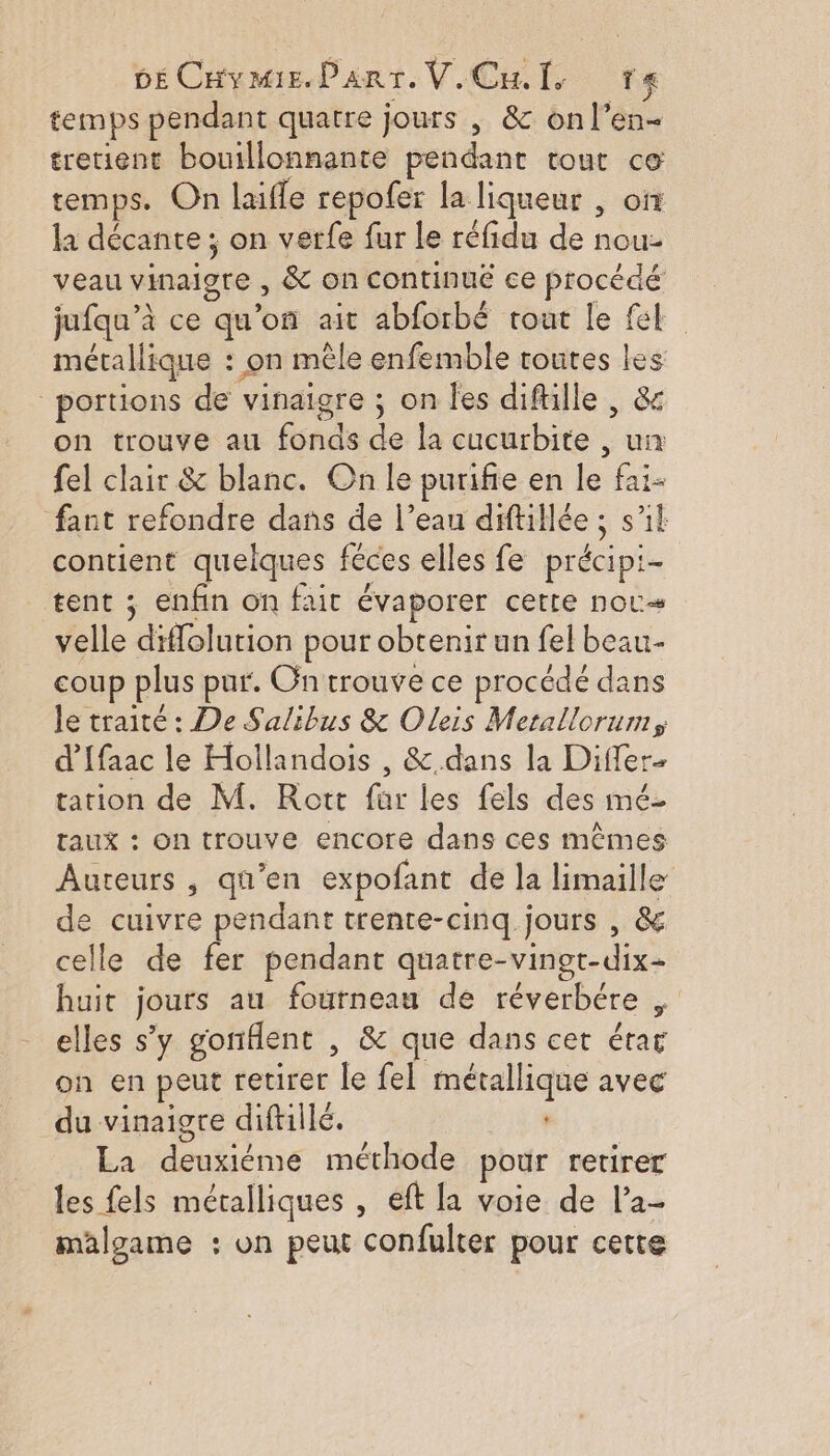DECHymeE.Parr. V.Cul. ta temps pendant quatre jours , &amp; onl’en- tretient bouillonnante pendant tout ce temps. On laifle repofer la liqueur , on la décante ; on verfe fur le réfidu de nou- veau vinaigre , &amp; on continué ce procédé jufqu’à ce qu’on ait abforbé tout le fl métallique : on mêle enfemble toutes les portions de vinaigre ; on Îles diftille , &amp; on trouve au fonds de la cucurbite , un fel clair &amp; blanc. On le purifie en le faï- fant refondre dans de l’eau diftillée ; s’il contient quelques féces elles fe précipi- tent ; enfin on fait évaporer cette nou velle diffolution pour obtenir un fel beau- coup plus pur. On trouve ce procédé dans le traité : De Salibus &amp; Oleis Merallorum, d’ffaac le Hollandois , &amp;.dans la Differ- tation de M. Rott für les fels des mé- taux : on trouve encore dans ces mêmes Auteurs , qu’en expofant de la limaille e cuivre pendant trente-cinq. jours , &amp; celle de fer pendant quatre-vingt-dix- huit jours au fourneau de réverbére , elles s’y gonflent , &amp; que dans cet érar on en peut retirer le fel métallique avec du vinaigre diftilé. La deuxiéme méthode pour retirer les fels métalliques , eft la voie de l’a- malgame : on peut confulter pour cette