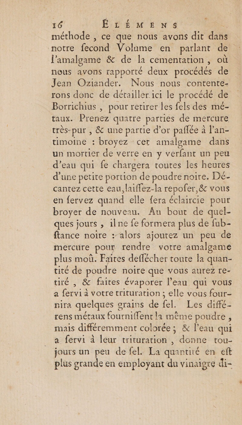 “ méthode , ce que nous avons dit dans notre fecond Volame en parlant de l’amalgame &amp; de la cementation, où nous avons rapporté deux procédés de Jean Oziander. Nous nous contente- rons donc de dérailler ici le procédé de Borrichius , pour retirer les fels des mé- taux. Prenez quatre parties de mercure très- pur , &amp; une partie d’or paflée à l’an- timoine : broyez cer amalgame dans un mortier de verre en y verfant un peu d’eau qui fe chargera toutes les heures d’une petite portion de poudre noire. Dé- cantez cette eau, laiffez-la repofer,&amp; vous en fervez quand elle fera éclaircie pour broyer de nouveau. Au bout de quel- ques jours , 1lne fe formera plus de fub- ftance noire : alors ajoutez un peu de mercure pour rendre votre amalgame plus moû. Faites deffécher toute la quan- tité de poudre noire que vous aurez re- tiré , &amp; faites évaporer l’eau qui vous a fervi à votre trituration ; elle vous four- nira quelques grains de tel Les dif rens métaux fourniffent la mème poudre ; mais différemment colorée; &amp; l’eau qui a fervi à leur trituration , donne tou- jours un peu de fel. La quantité en eft plus grande en employant du vinaigre di-