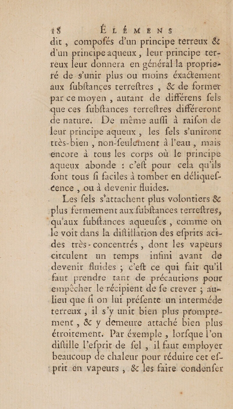 dit, compofés d’un principe terreux &amp; d’un principe aqueux , leur principe ter- reux leur donnera en général la propriez ré de s'unir plus ou moins éxaétement aux fubftances terreftres | &amp; de former par ce moyen , autant de différens fels que ces fubftances terreftres différeront de nature. De même aufli à raifon de leur principe aqueux , les fels s’aniront très-bien , non-feuleînent à l’eau, mais encore à tous les corps où le vrincipe äqueux abonde : c’eft pour cela qu'ils font tous fi faciles à romber en déliquef- cence , ou à devenir Auides. Les fels s'attachent plus volontiers &amp; plus fermement aux fubftances terreftres, “qu'aux fubftances aqueufes , comme on le voit dans la difillation des efprits aci- des très-concentrés , dont les vapeurs circulent un temps infini avant de devenir fluides ; c’eft ce qui fair qu'il faut prendre tant de précautions pour empècher le récipient de fe crever ; du lieu que fi on lui préfente un interméde terreux , 1l s’y unit bien plus prompte- ment , &amp; ÿ demeure attaché bien plus étroitement. Par éxemple , lorfque l’on difülle lefprit de fel, 1l faut employer beaucoup de chaleur pour réduire cet ef- “prit en vapeurs , &amp; les faire condenfer