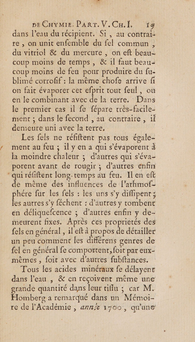 peCHyMiE, PART. V.Cu.f. fig dans l’eau du récipient, Si, au contrat: re , on unit enfemble du fel commun , du vitriol &amp; du mercure , on eft beau. coup moins de temps, &amp; 1l faut beau coup moins de feu pour produire du fu- blimé corrofif : la même chofe arrive fi on fait évaporer cet efprit tout feul, ou en le combinant avec de la terre. Dans le premier cas 1l fe fépare rrès-facile- ment ; dans le fecond , au contraire, if demeure uni avec la terre, Les fels ne réfiftent pas tous égale- / ment au feu ; il y en a qui s’'évaporent à la moindre chaleur ; d’autres qui s’éva- porent avant de rougir ; d’autres enfin qui réfiftent long-temps au feu. Il en eft de même des influences de [’athmof- phére fur les fels : les uns s’y diflipent; les autres s’y féchent : d’autres y tombent en déliquefcence ; d’autres enfin y de- imeurent fixes. Après ces propriétés des fels en général , il eft à propos de détailler un peu comment les différens genres de fel en général fe comportent, foit par eux- mêmes , foit avec d’autres fubftances. Tous les acides minéraux fe délayene dans l’eau , &amp; en reçoivent même une grande quantité dans leur tiflu ; car M. Homberg a remarqué dans un Mémoi- re de l'Acadèmie , anne 1700 , qu'une