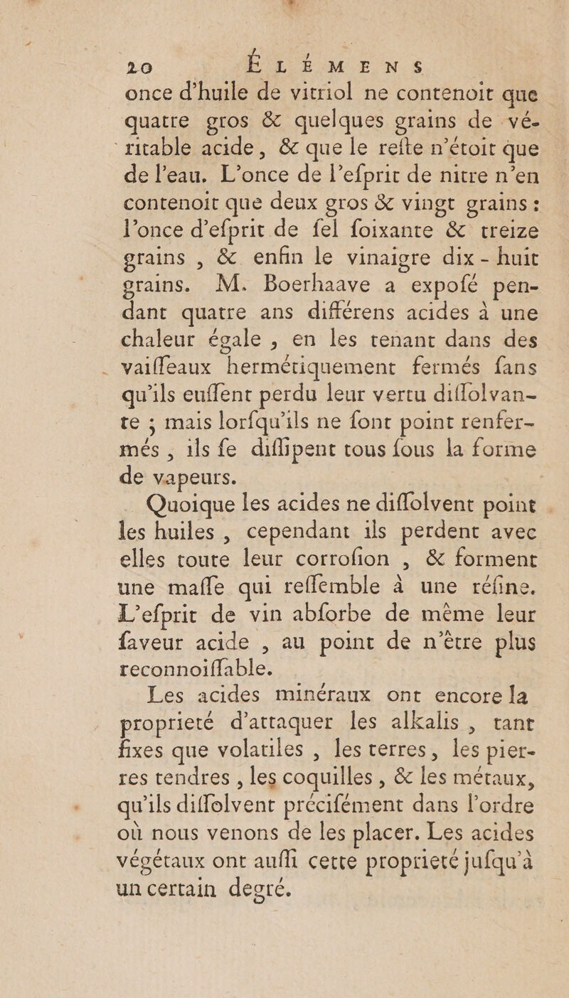 once d’huile de vitriol ne contenoit que quatre gros &amp; quelques grains de vé- ritable acide, &amp; que le refte n’étoit que de l'eau. L’once de l’efprit de nitre n’en contenoit que deux gros &amp; vingt grains : l’once d’efprit de fel foixante &amp; treize grains , &amp; enfin le vinaigre dix - huit grains. M: Boerhaave a expofé pen- dant quatre ans différens acides à une chaleur égale , en les tenant dans des vaiffeaux hermétiquement fermés fans qu'ils euffent perdu leur vertu diflolvan- te ; mais lorfqu'ils ne font point renfer- més , ils fe diflipent tous fous la forme de vapeurs. Quoique les acides ne diflolvent point . les huiles , cependant ils perdent avec elles toute leur corrofion , &amp; forment une mafle qui reffemble à une réfne. L’efprit de vin abforbe de même leur faveur acide , au point de n’ètre plus reconnoiffable. Les acides minéraux ont encore la proprieté d'attaquer les alkalis, tant fixes que volatiles , les verres, les pier- res tendres , les coquilles , &amp; les métaux, »° . LE 1 À 2 qu'ils diffolvent précifément dans l’ordre où nous venons de les placer. Les acides végétaux ont aufli cette propriete jufqu'’à un certain degré.