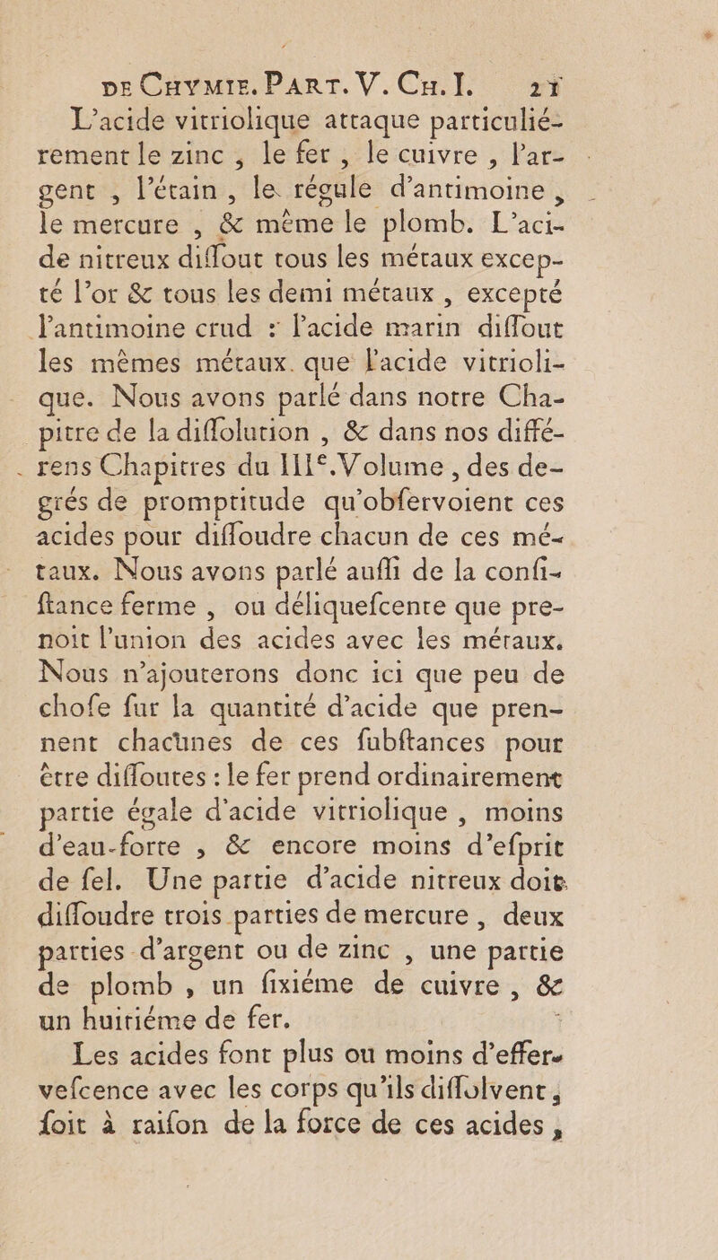 L’acide vitriolique attaque particulié- rement le zinc , le fer, le cuivre , lar- gent , l’étain, le régule d’antimoine, le mercure , &amp; même le plomb. L’aci- de nitreux diflout tous les métaux excep- té l’or &amp; tous les demi métaux , excepté Pantimoine crud : l'acide marin difflout les mèmes métaux. que l'acide vitrioli- que. Nous avons parlé dans notre Cha- _pitre de la diffolution , &amp; dans nos diffé- . rens Chapitres du II°.Volume , des de- grés de promptitude qu'obfervoient ces acides pour diffoudre chacun de ces mé- taux. Nous avons parlé aufli de la confi- fance ferme , ou déliquefcente que pre- noit l’union des acides avec les méraux, Nous n’ajouterons donc ici que peu de chofe fur la quantité d'acide que pren- nent chacunes de ces fubftances pour ètre diffoutes : le fer prend ordinairement partie égale d'acide vitriolique , moins d'eau-forte , &amp; encore moins d’efprit de fel. Une partie d’acide nitreux doit diffoudre trois parties de mercure , deux parties d'argent ou de zinc , une partie de plomb , un fixiéme de cuivre, &amp; un huitiéme de fer. Les acides font plus ou moins d’effer. vefcence avec les corps qu'ils diflolvent, {oit à raifon de la force de ces acides,