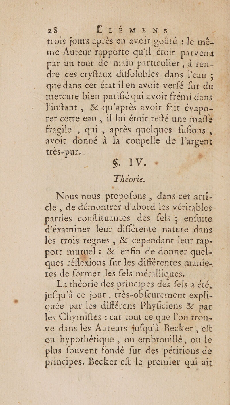 23 ÊÉLÉMENS ÿ trois jours après en avoir goûté : le mê- me Auteur rapporte qu'il étoit parvenu par un tour de main particulier , à ren- dre ces cryftaux diffolubles dans l’eau ; que dans cet état il en avoit verfé fur du mercure bien puriñié qui avoit frémi dans l'inftant , &amp; qu'après avoir fait évapo- rer cette eau , 1l lui étoit refté une mafñlé fragile , qui , après quelques fufons , avoir donné à la coupelle de l'argent très-pur. Fa SOIN. Théorie. Nous nous propofons , dans cet arti- cle , de démontrer d’abord les véritables parties conftituantes des fels ; enfuite d'éxaminer leur différente nature dans les trois regnes , &amp; cependant leur rap- port mutuel : &amp; enfin de donner quel- ques réflexions fur les différentes manie- res de former les fels métalliques. La théorie des principes des fels a été, jufqu’à ce jour , très-obfcurement expli- quée par les différens Phyficiens &amp; par les Chymifles : car tout ce que l’on trou- ve dans les Auteurs jufqu'à Becker , eft où hypothétique , ou embrouillé, ou le plus fouvent fondé fur des pétitions de principes. Becker eft le premier qui ait