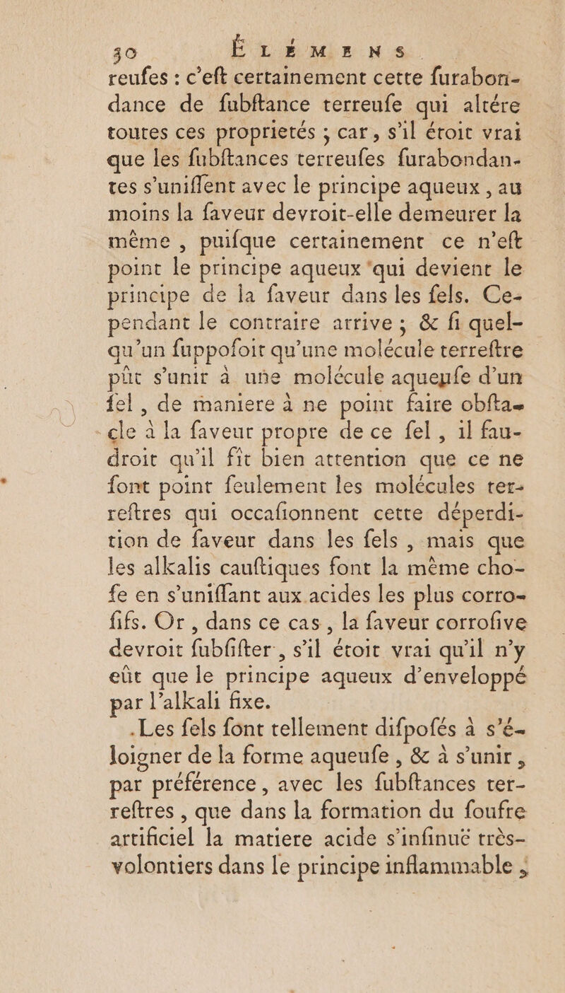 reufes : c’eft certainement cette furabon- dance de fubftance terreufe qui altére toutes ces proprietés ; car, s’il éroit vrai que les fubitances AMD furabondan- tes s’uniflent avec le principe aqueux , au moins la faveur devroit-elle doieuret la même , puifque certainement ce n'eft point Le principe aqueux ‘qui devienr le principe de Îa faveur dans les fels. Ce- pendant le contraire arrive ; &amp; fi quel- qu'un fuppofoit qu’une molécule terreftre pit s’unit à uñne molécule aqueyfe d’un {el , de maniere à ne point faire obfta. A à la faveur propre de ce fel, il fau- droit qu il fit bien attention que ce ne font point feulement les molécules rer- reftres qui occafionnent cette déperdi- tion de faveur dans les fels , mais que les alkalis cauftiques font la pe, SR cho- fe en s’uniflant aux acides les plus corro- fifs. Or, dans ce cas , la faveur corrofive devroit fubf fter , s’il étoit vrai qu'il n’y eût que le principe aqueux d’enveloppé par l’alkali fixe. .Les fels font tellement difpofés à à s'é- loigner de la forme aqueufe , &amp; à s'unir, par P préférence , avec les fibtances au reftres , que dans la formation du foufre dboiel la matiere acide s’infinué très- volontiers dans Le principe inflammable