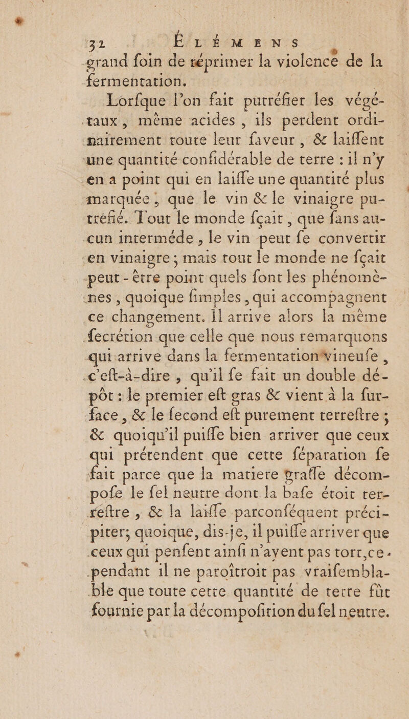 grand foin de réprimer la violence de la fermentation. Lorfque l’on fait crie les végé- taux, même acides , ils perdent ordi- nairement toute ae faveur , &amp; laiflent une quantité confidérable de terres iln y en a point qui en laiffe une quantité plus marquée , que le vin &amp; le vinaigre pu- tréfié. Tout le monde fçait , que ra au- -cun interméde , le vin peut fe convertir en vinaigre ; mais tout le monde ne fçait peut-être point quels font les phénomè- nes, quoique fimples, qui accompagnent ce changement. il arrive alors la même Æecrétion que celle que nous remarquons qui arrive dans la fermentationvineufe , .c'eft-à-dire , qu'il fe fait un double dé pôt : le premier eft gras &amp; vient à la fur- face, &amp; le fecond eft purement terreftre ; &amp; quoiqu il puiffe bien arriver que ae qui prétendent que cette féparation fe fait parce que la matiere pratle décom- pofe le fel neutre dont la bafe étoic rer- reftre , &amp; la laïfle parconféquent préci- _piver; quoique, dis-je, il puiffe arriver que ceux qui penfent ainfi n’ayent pas torr,ce pendant il ne paroïtroit pas stebes. ble que toute cette quantité de terre fût fournie pa la décompofrion dufel neutre.