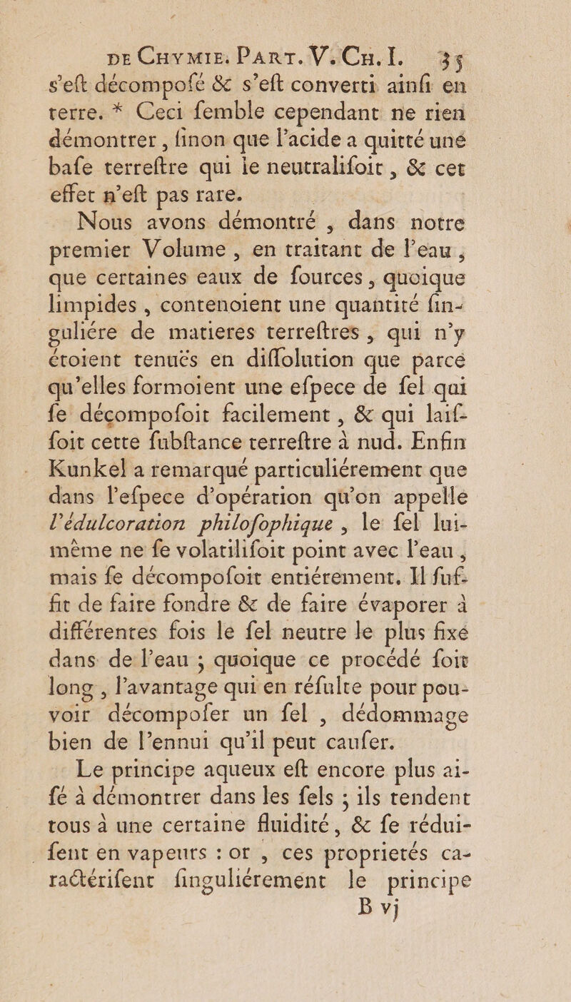 s'eft décompofe &amp; s’eft converti ainfi en terre. * Ceci femble cependant ne rien démontrer , finon que l'acide a quitté uné bafe terreftre qui ie neutralifoit , &amp; cet effet n’eft pas rare. | Nous avons démontré , dans notre premier Volume , en traitant de l’eau, que certaines eaux de fources , quoique limpides , contenoient une quantité fin- guliére de matieres terreftres , qui n’y étoient tenués en diflolution que parce qu’elles formoient une efpece de fel qui fe décompofoit facilement , &amp; qui laif foit cette fubftance terreftre à nud. Enfin Kunkel a remarqué particuliérement que dans l’efpece d'opération qu'on appelle l’édulcoration philofophique , le {el lui- même ne fe volatilifoit point avec l’eau , mais fe décompofoit entiérement. II fuf- fit de faire fondre &amp; de faire évaporer à différentes fois le fel neutre le plus fixé dans de l’eau ; quoique ce procédé foit long , l'avantage qui en réfulte pour pou- voir décompoler un fel , dédommage bien de l'ennui qu’il peut caufer. Le principe aqueux eft encore plus ai- fé à démontrer dans les fels ; ils tendent tous à une certaine fluidité, &amp; fe rédui- _ fent en vapeurs : or , ces proprietés ca- ra@térifent finguliérement le principe B vj