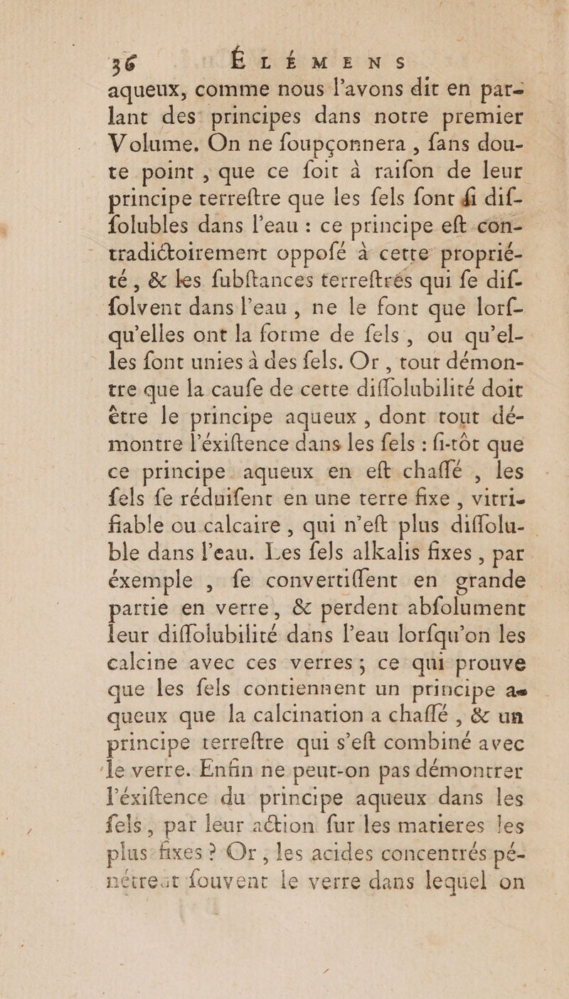 aqueux, comme nous l'avons dit en par lant des: principes dans notre premier Volume. On ne foupçonnera , fans dou- te point , que ce foit à raifon de leur principe terreftre que les fels font di dif- folubles dans l’eau : ce principe eft con- tradictoirement oppofé à cette proprié- té, &amp; les fubftances terreftrés qui fe dif- folvent dans l’eau , ne le font que lorf- qu’elles ont la forme de fels, ou qu’el- les font unies à des fels. Or , tout démon- tre que la caufe de cette diflolubilité doit être le principe aqueux , dont tout dé- montre l’éxiftence dans les fels : fi-cot que ce principe aqueux en eft chaffé , les fels fe réduifent en une terre fixe , vitrie fiable ou calcaire , qui n’eft plus diflolu- ble dans l’eau. Les fels alkalis fixes , par éxemple , fe convertuiflent en grande artie en verre, &amp; perdent abfolument leur diflolubilité dans l’eau lorfqu’on les calcine avec ces verres; ce qui prouve que les fels contiennent un principe as queux que la calcination a chaflé , &amp; un principe terreftre qui s’eft combiné avec le verre. Enfin ne peut-on pas démontrer l'éxifence du principe aqueux dans les fels, par leur action fur les marieres les plus: fixes ? Or , les acides concentrés pé- nétreut fouvent le verre dans lequel on