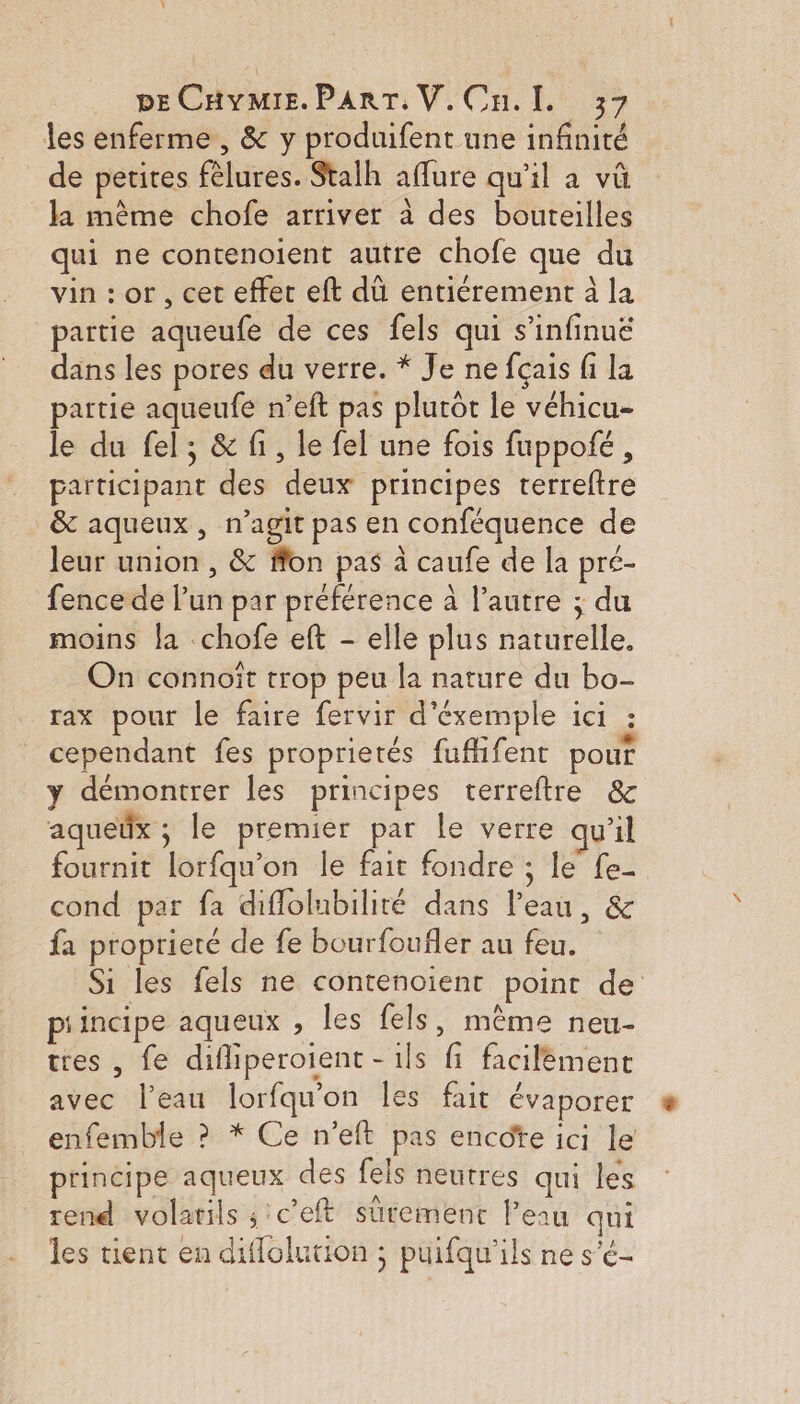 les enferme , &amp; y produifent une infinité de petites fèlures. Stalh aflure qu’il a vû la mème chofe arriver à des bouteilles qui ne contenoient autre chofe que du vin : or, cet effet eft dû entiérement à la partie aqueufe de ces fels qui s’infinuëé dans les pores du verre. * Je ne fçais fi La partie aqueufe n’eft pas plurôt le véhicu- le du fel; &amp; fi, le fel une fois fuppofé, participant des deux principes terreftre &amp; aqueux, n’agit pas en conféquence de leur union , &amp; ffon pas à caufe de la pré- fence de lun par préférence à l’autre ; du moins la chofe eft - elle plus naturelle. On connoït trop peu la nature du bo- rax pour le faire fervir d’éxemple ici : cependant fes proprietés fufhfent pour y démontrer les principes terreftre &amp; aqueëx ; le premier par le verre qu'il fournit lorfqu'on le fait fondre ; le fe- cond par fa diflolubilité dans l’eau, &amp; fa proprieré de fe bourfoufler au feu. Si les fels ne contenoient point de piincipe aqueux , les fels, mème neu- tres , fe difliperoient - ils fi facilément avec l’eau lorfqu'on les fait évaporer enfemble ? * Ce n’eft pas encote ici le principe aqueux des fels neutres qui les rend volatils ; c'eft sütemenc l’eau qui les tient en diflolution ; puifqu’ils ne s'é-
