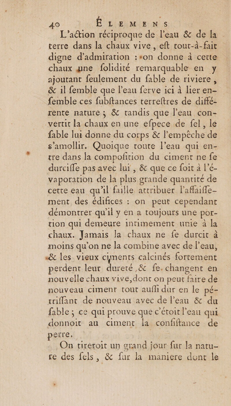 L'action réciproque de l’eau &amp; de la terre dans la chaux vive, eft tout-à-fait digne d’admiration :#*0n An. à cette chaux gne folidité remarquable en y ajoutant feulement du fable de riviere, &amp; il femble que l’eau ferve ici à lier en- femble ces fubftances terreltres de diffé- rente nature ; &amp; tandis que l’eau con- vertit la chaux en une efpece de fel, le fable lui donne du corps &amp; l empêche de s’amollir. Quoique toute l’eau qui en- tre dans la compofition du ciment ne fe durcifle pas avec lui , &amp; que ce foit à l’e- vaporation de Ja plus. arande quantité de cette eau qu'il faille crues l'affaiffe- ment des édifices : on peut cependant démontrer qu’il y en a toujours une por- tion qui demeure intimement unie à la chaux. Jamais la chaux ne fe durcit à moins qu'on ne la combine avec de l’eau, «&amp; les vieux ciments calcinés fortement erdent leur dureté ,&amp; fe. changent en nouvelle chaux vive,dont on peut faire de nouveau ciment tout aufh dur en le pé- triflant de nouveau avec de l’eau &amp; du fable; ce qui prouve que c ’étoit l’eau qui A Sroir au ciment la confiftance de perre. On tireroit un grand jour fur la natu- re des fels, &amp; fur la maniere dont le