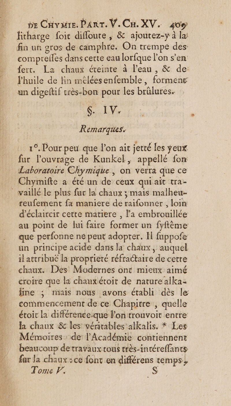 fitharge foit difloure , &amp; ajoutez-y à la: comprelles dans cette eau lorfque l’on s’en fer. La chaux éteinte à l’eau , &amp; de: Fhuile de lin méléesenfemble, forment un digeftif très-bon pour les brûlures. SEVy Remarques. 1°. Pour peu que l’on ait jetté les yeux fur l'ouvrage de Kunkel, appellé fon Laboratoire Chymique | on verra que ce Chymifte a été un de ceux quiait tra- teufermment fx maniere de raifonner , loin: d’éclaircir cette matiere , Pa embrouillée au point de lui faire former un fyftème que perfonne ne peut adopter. H fuppofe un principe acide dans Ja chaux, auquel il attribué la proprieté réfractaire de cette chaux. Des Modernes ont mieux aimé croire que la chauxétoit de nature alka- fine ; raais nous avons établi dès le commencement de ce Chapitre , quelle étoit la différenceique l'on trouvoit entre la chaux &amp; les vérirables alkalis. * Les Mémoires: de l’Académie contiennent beaucoup detravaux tous très-intéreffants far la chaux :ce font en différens temps, Tome F.