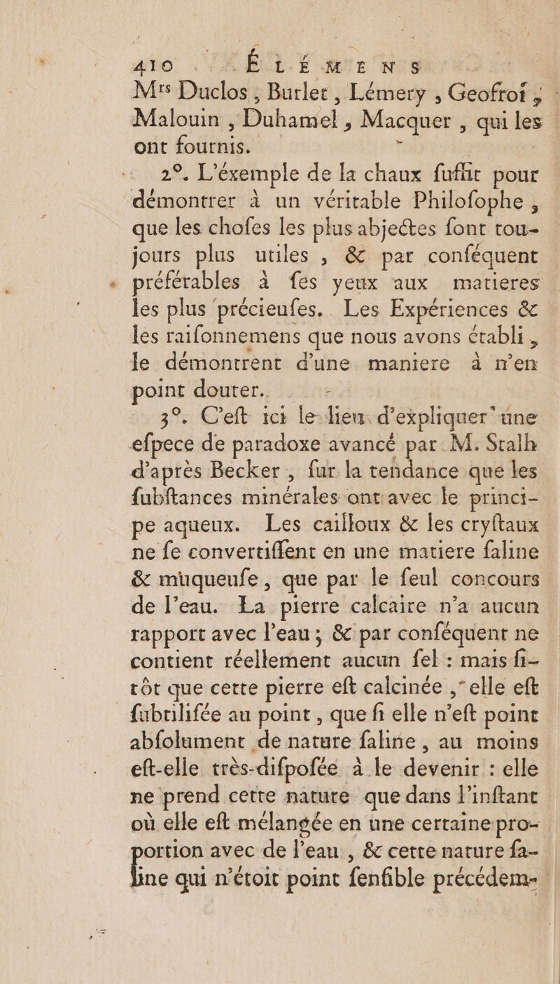 Mr Duclos ; , Burlet, Lémery , Geofroi ; si Malouin sDühanie, Macquer , qui les | ont fournis. ® L' éxemple de la chaux fufñt pour M à un véritable Philofophe , que les chofes les plus abjectes font tou- jours plus utiles &gt; #6:vpar conféquent préférables à fes yeux aux matieres les plus précieufes. Les Expériences &amp; les raifonnemens que nous avons établi , le démontrent d’une maniere à m % douter. : . C’eft ici le- lieu. d'expliquer une efpece de paradoxe avancé par M. Stalh d’après Becker, fur la tendance que les fubftances minérales ontavec le princi- pe aqueux. Les cailloux &amp; les cryftaux ne fe convertiflent en une matiere faline &amp; muqueufe, que par le feul concours de l’eau. La pierre calcaire n’a aucun rapport avec l’eau; &amp; par conféquent ne contient “hellethione aucun fel : mais fi- tôt que cette pierre eft calcinée ,‘ elle eft _fubulifée au point , que fi elle n’eft point abfolument de nature faline , au moins eft-elle très- difpofée à le dédéniet: elle ne prend cette nature que dans linftant où elle eft mélangée en une certaine pro- ortion avec de l’eau , &amp; cette nature {2- a qui n’étoit point fenfible précédem-