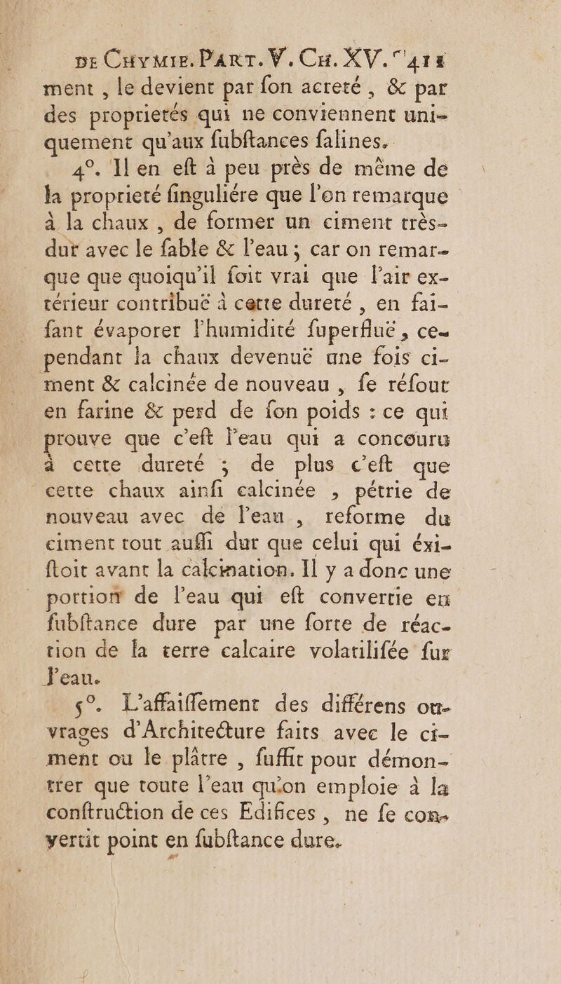 ment , Le devient par fon acreté, &amp; par des proprietés qui ne conviennent uni- quement qu'aux fubftances falines, 4°. 1len eft à peu près de même de la proprieté finguliére que l'on remarque à la chaux , de former un ciment très dut avec le fable &amp; l’eau ; car on remar- que que quoiqu'il foit vrai que lair ex- térieur contribué à certe dureté , en fai- fant évaporer l'humidité fuperfluë , ce. pendant la chaux devenuë une fois ci- ment &amp; calcinée de nouveau , fe réfour en farine &amp; perd de fon poids : ce qui prouve que c'eft l’eau qui a concouru à cette dureté ; de plus c’eft. que cette chaux ainfi calcinée , pétrie de nouveau avec de lean , reforme du ciment tout auf dur que celui qui éxi- ftoit avant la calcmation. Il y a donc une portion de l’eau qui eft convertie ex fubftance dure par une forte de réac- tion de fa terre calcaire volatilifée fur J'eau. ç°. L’affaiflement des différens ou- vrages d'Architecture faits avec le ci- ment où le platre , fufhit pour démon- trer que toute l’eau qu'on emploie à la conftruction de ces Edifices, ne fe com yertit point en fubftance dure,