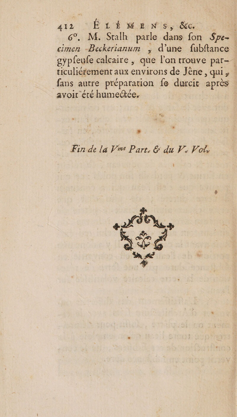 si2 CU LÉ WIN IS 8e 0 6°, M. Sralh parle dans fon Spe- : cimen -Beckerianum ; d’une fubftance gypfeufe calcaire , que l'on trouve par- ticuliérement aux environs de Jêne, qui, fans autre préparation fe durcit après avoir été humectée. »* » Fin de la Ve Part, &amp; du V. Vol.