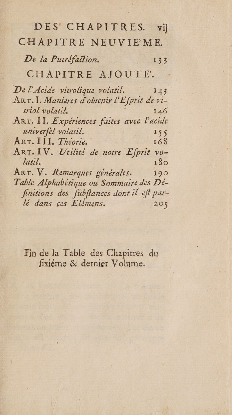 DES CHAPITRES. vi CHAPITRE NEUVIEME. De la Putréfaition. 1 0142 CHAPITRE AIQUTE:. De l’Acide vitrolique volatil. 143 ART.I. Manieres d'obtenir l'E fprit de vi- triol volatil, 146 ART. II. Expériences faites avec l'acide univerfel volatil. 1$$ ART. III. Théorie. 168 ART. IV. Utilité de notre Efprit vo- laril, ! 80 ART. V. Remarques générales. 190 Table Alphabétique ou Sommaire des Dé- finitions des Jubflances dont il eff par- lé dans ces Elémens. 120$ Fin de la Table des Chapitres du fixiéme &amp; dernier Volume.