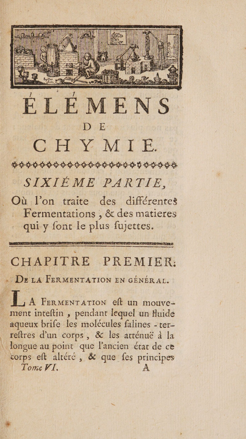 : F TE = MA “ = è 1 7 EEE CHAPITRE PREMIER: . Dre LA FERMENTATION EN GÉNÉRAL. PL. A PU écrin eft un mouve- _ ment inteftin , pendant lequel un Auide aqueux brife les molécules falines - ter- reftres d’un corps, &amp; les atténuë à la \ longue au point que lancien étar de ce corps eft altéré , &amp; que fes principes Tome VI. À