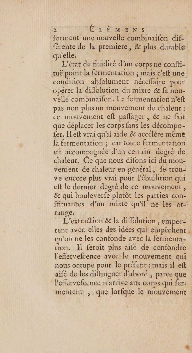 4 ÊÉLÉMENS forment une nouvelle combinaifon dif- férente de la premiere, &amp; plus durable qu’elle, L'état de fluidité d’un corps ne confti- tué point la fermentation ; mais c’eft une condition abfolument néceffaire pour opérer la diffolution du mixte &amp; fa nou- vellé combinaifon. La fermentation n’eft pas non plus un mouvement de chaleur : ce mouvement eft paflager , &amp; ne fait que déplacer les corps fans les décompo- fer. ILeft vrai qu'il aide &amp; accélére même la fermentation ; car toute fermentation eft accompagnée d’un certain degré de chaleur. Ce que nous difons ici du mou- vement de chaleur en général, fe trou- ve encore plus vrai pour l’ébullition qui eft le dernier degré de ce mouvement, &amp; qui bouleverfe plutôt les parties con- ftituantes d’un mixte qu'il ne les ar-' range. La DUR L'’extraction &amp; la diffolution, empor- rent avec elles des idées qui empêchent. u’on ne les confonde avec la fermenta- tion. Il feroit plus aifé de confondre l'effervefcence avec le mouvement qui nous occupe pour le préfent: mais il eft aifé de les diftinguer d’abord, parce que Peffervefcence n'arrive aux corps qui fer- mentent , que lorfque le mouvement