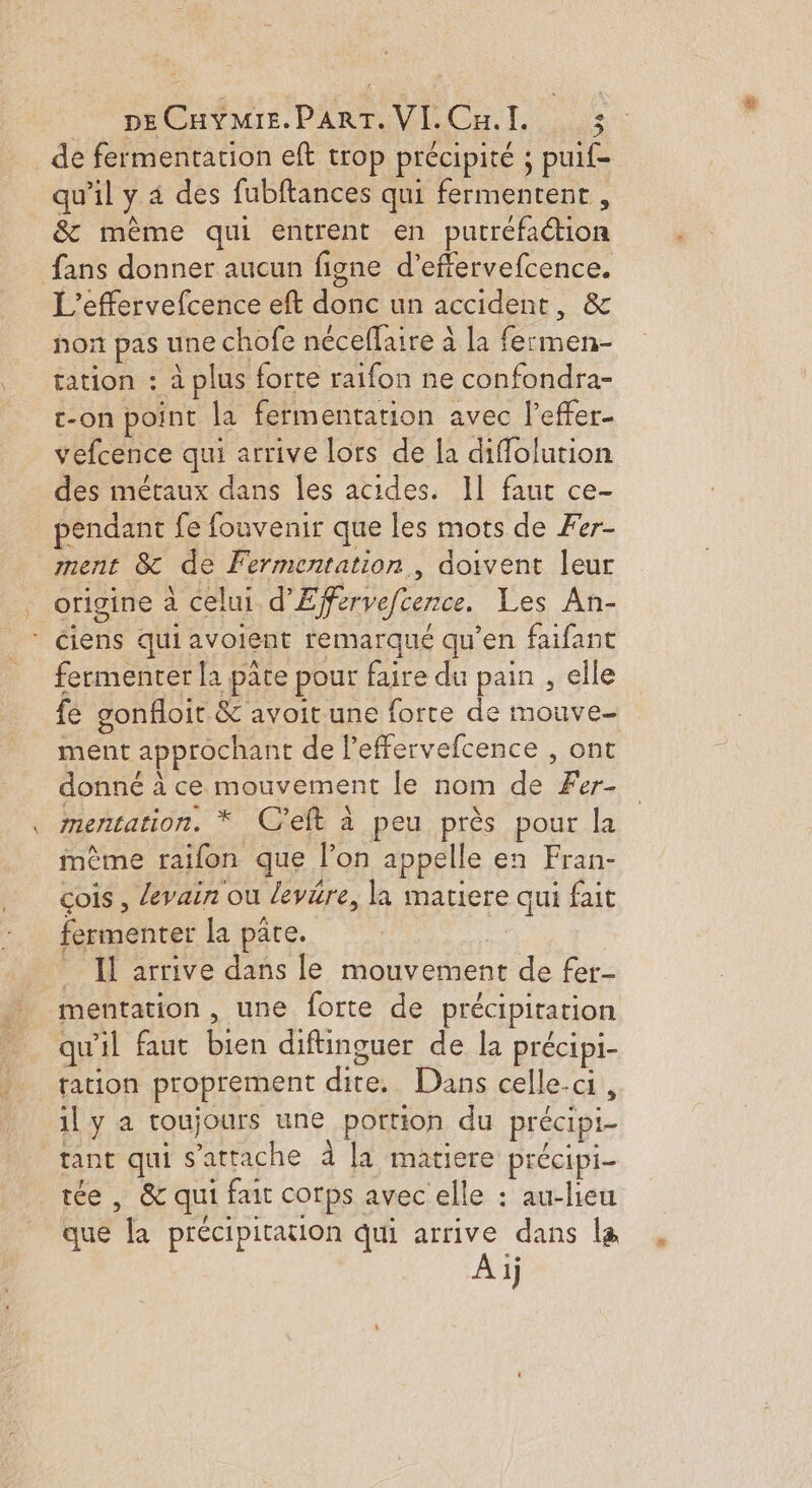 PHECACMIE PART Cu. TI, _de fermentation eft trop précipité ; puif- qu'il y 4 des fubftances qui fermentent , &amp; mème qui entrent en putréfaétion fans donner aucun figne d’effervefcence. L'’effervefcence eft donc un accident, &amp; non pas une chofe néceffaire à la fermen- tation : à plus forte raifon ne confondra- e-on point la fermentation avec l’effer- vefcence qui arrive lors de la diffolution des métaux dans les acides. Il faut ce- pendant fe fonvenir que les mots de Fer- ment 8 de Fermentation, doivent leur origine a celui d’Efervefcence. Les An- * ciens qui avolent remarqué qu’en faifant fermenter la pâte pour faire du pain , elle fe gonfloit &amp; avoit une forte de mouve- ment approchant de leffervefcence , ont donné à ce mouvement le nom de Fer- mentation. * C'eft à peu près pour la mème railon que l’on appelle en Fran- çois , levain ou levére, la matiere qui fait fermenter la pare. HA _ Il arrive dans le mouvement de fer- mentation, une forte de précipitation qu'il faut bien diftinguer de la précipi- ration proprement dite. Dans celle.ci, 1l y a toujours une portion du précipi- tant qui s'attache à [a matiere précipi- tée , &amp; qui fait corps avec elle : au-lieu que la précipitation qui arrive dans la À ij