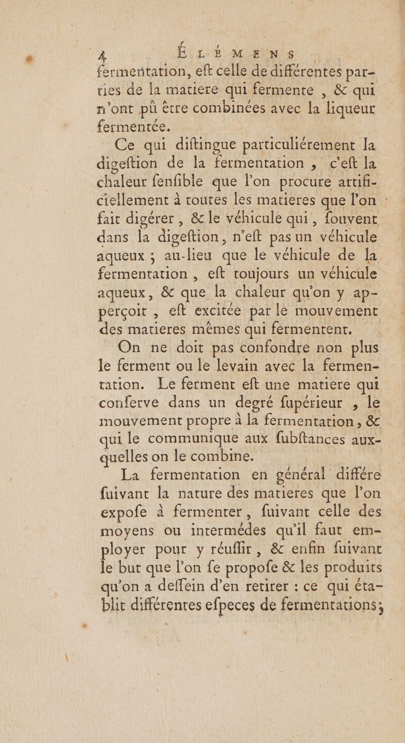 Fa ÉLÉMENS fermetitation, eft celle de différentes par- ries de la matiere qui fermente , &amp; qui n’ont pu être combinées avec la liqueur fermentée. Ce qui diftingue particuliérement la digeftion de la fermentation , c’eft la chaleur fenfible que l’on procure artifi- ciellement à toutes les matieres que lon : fait digérer , &amp; le véhicule qui, fouvent dans la digeftion, n’eft pas un véhicule aqueux ; au-lieu que le véhicule de la fermentation , eft toujours un véhicule aqueux, &amp; que la chaleur qu'on y ap- perçoit , eft excitée par le mouvement des matieres mêmes qui fermentent, On ne doit pas confondre non plus le ferment ou le levain avec la fermen- tation. Le ferment eft une matiere qui conferve dans un degré fupérieur , le mouvement propre à la fermentation , &amp; qui le communique aux fubftances aux- quelles on le combine. La fermentation en général différe fuivant la nature des matieres que l’on expofe à fermenter, fuivant celle des moyens ou intermédes qu'il faut em- ployer pour y réuflir, &amp; enfin fuivanc le but que l’on fe propofe &amp; les produits qu’on a deffein d’en retirer : ce qui éta- blit différentes efpeces de fermentations; “
