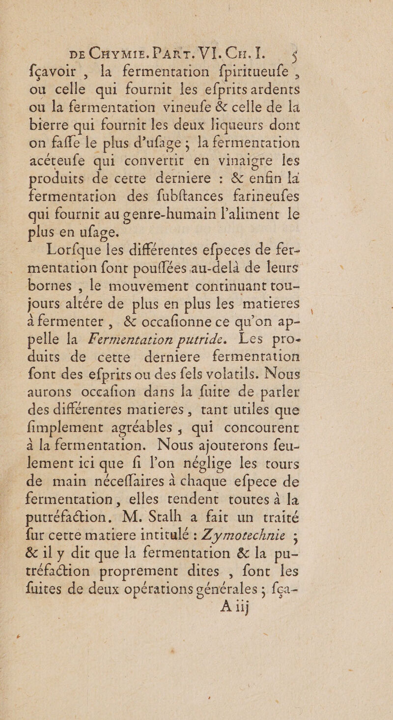 fçavoir , la fermentation fpiritueufe , ou celle qui fournit les efprits ardeuts ou la fermentation vineufe &amp; celle de la bierre qui fournit les deux liqueurs dont on faffe le plus d’ufage ; la fermentation acéteufe qui convetit en vinaigre les produits de cette derniere : &amp; enfin la fermentation des fubftances farineufes qui fournit au genre-humain l’aliment le plus en ufage. Lorfque les différentes efpeces de fer- mentation font pouflées au-delà de leurs bornes , le mouvement continuant tou- jours altére de plus en plus les matieres à fermenter , &amp; occafionne ce qu’on ap- pelle la Fermentation putride. Les pro- duits de cette derniere fermentation font des efprits ou des fels volatils. Nous aurons occafion dans la fuite de parler des différentes matieres, tant utiles que fimplement agréables , “qui concourent à la fermentation. Nous ajourerons feu- lement ici que fi lon néglige les tours de main néceflaires à chaque efpece de fermentation, elles tendent toutes à la putréfaction. M. Stalh à fait un traité fur cette matiere intitulé : Zyrrorechnie ; &amp; il y dit que la fermentation &amp; la pu- tréfaction proprement dites , font les fuites de deux opérations générales ; 5 {ça