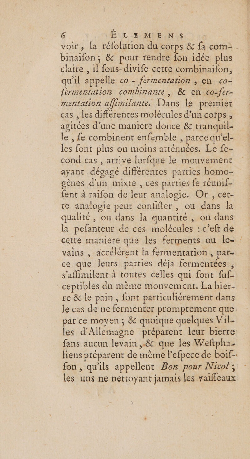 voir , la réfolurion du corps &amp; fa com= binaifon ; &amp; pour rendre fon idée plus claire , f fous-divife cette combinaifon, qu'il appelle co - fermentation , en co- fermentation combinante, &amp; en co-fer- mentation affirnilante, Eos le premier cas , les différentes molécules d’un COfPs » agitées d’une maniere douce &amp; tranquil- le , fe combinent enfemble &gt; parce qu el- Le font plus ou moins atténuées. Le fe- cond cas , arrive lorfque le mouvement ayant dégagé différentes parties homo- genes d’un mixte , ces parties fe réumf- {ent à raifon de Pre analopie. Or , cet- te analogie peut confifter , ou db la qualité , ou dans la quantité , ou dans É pefenteur de ces molécules : c’eft de cette maniere que les ferments ou le- : vains , accélérent la fermentation , par- ce que leurs parties déja fermentées ; s’affimilent à toutes celles qui font fuf- _ceptibles du même mouvement. La bier- re &amp; le pain, font particuliérement dans le cas de ne GR ee promptement que par ce moyen 3 &amp; quoique quelques Vil- les d'Allemagne préparent leur bierre fans aucun levain ,.&amp; que les Weftpha_ liens préparent de même l’efpece de boif- fon, qu'ils appellent Boz pour Nicol ; les uns ne nettoyant jamais les vaiffeaux