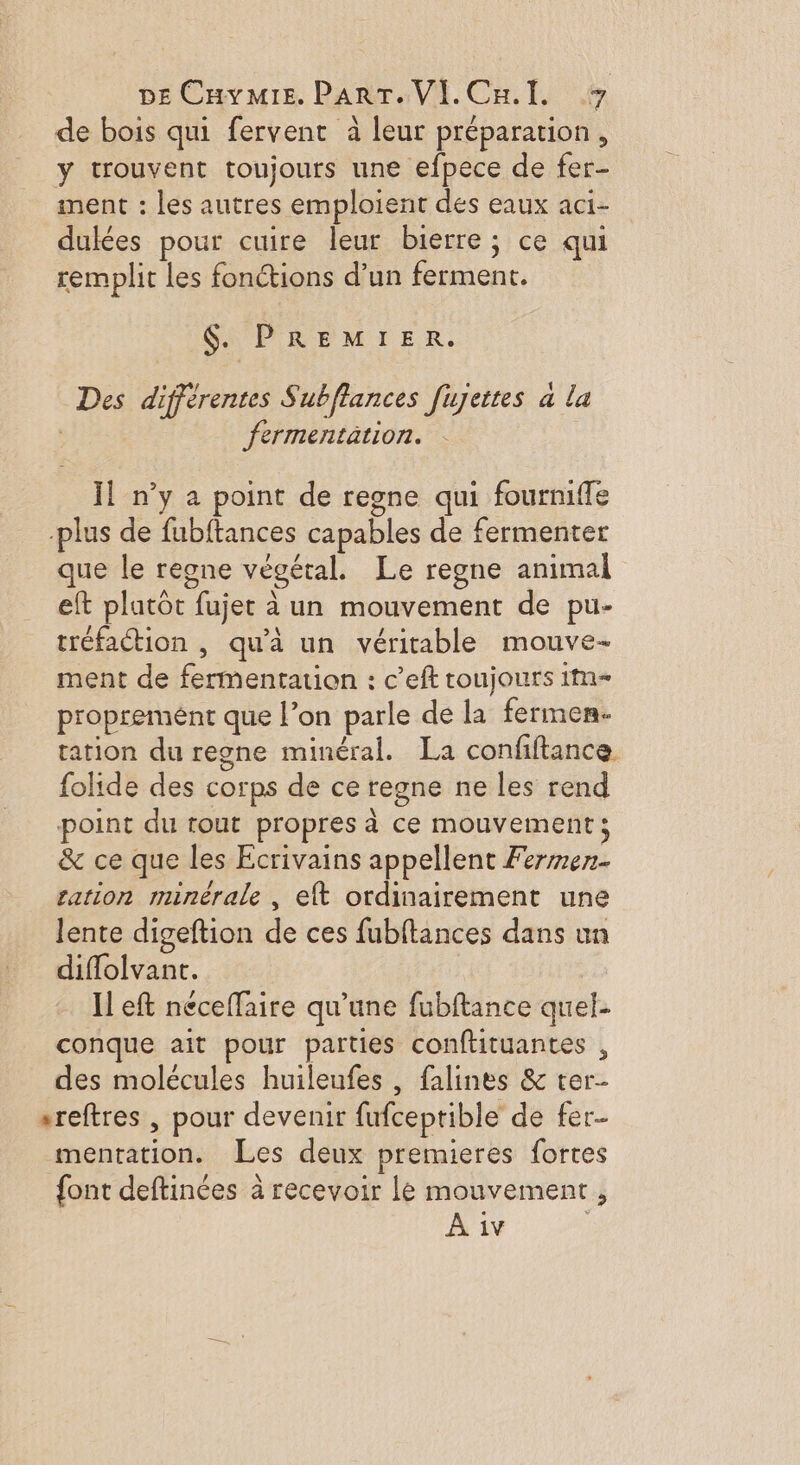 de bois qui fervent à leur préparation, y trouvent toujours une efpece de fer- nent : les autres emploient des eaux aci- dulées pour cuire leur bierre; ce qui remplit les fonctions d’un ferment. $. PREMIER. Des différentes Subflances fujettes a la fermentation. Ïl n’y a point de regne qui fourniffe plus de fubftances capables de fermenter que le regne végétal. Le regne animal eft platôt fujet à un mouvement de pu- tréfaction , qu'à un véritable mouve- ment de fermentation : c’eft toujours 1m- propreménr que l’on parle de la fermen- tation du regne minéral. La confiftance folide des corps de ce regne ne les rend point du tout propres à ce mouvement ; &amp; ce que les Ecrivains appellent Fermen. ration minérale , eft ordinairement une lente digeftion de ces fubftances dans un diflolvant. | | I eft neceflaire qu’une fubftance quel- conque ait pour parties conftituantes , des molécules huileufes , falines &amp; ter- sreftres , pour devenir fufceptible de fer- mentation. Les deux premieres fortes {ont deftinées à recevoir le mouvement,