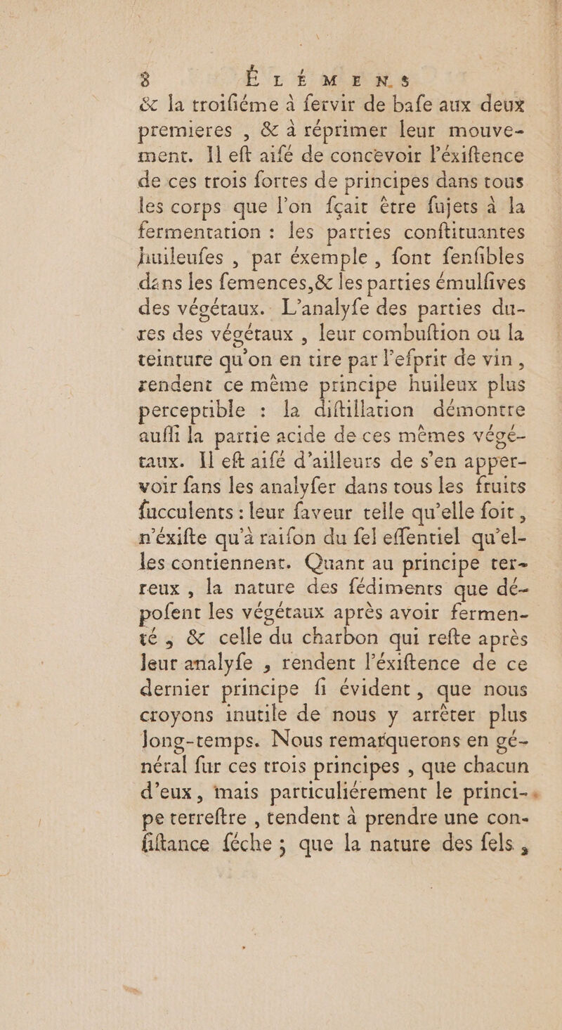 \ 8 ÉLÉMENS &amp; la troifiéme à fervir de bafe aux deux premieres , &amp; à réprimer leur mouve- ment. Il eft aifé de concevoir léxiftence de ces trois fortes de principes dans tous les corps que l’on fçait être fujets à la fermentation : les parties conftituantes huileufes , par éxemple , font fenfbles dans les femences,&amp; les parties émulfives des végétaux. L’analyfe des parties du- res des végétaux , leur combuftion ou la teinture qu'on en tire par l’efprit de vin, rendent ce mème principe huileux plus perceptible : la diftillation démontre auffi la partie acide de ces mêmes vége- aux. ]l eft aifé d’ailleurs de s’en apper- voir fans les analyfer dans tous les fruits fucculents : leur faveur telle qu’elle foit, n’éxifte qu'à raifon du fel effentiel qu’el- les contiennent. Quant au principe ter- reux , la nature des fédimenrs que dé- pofent les végétaux après avoir fermen- té ; &amp; celle du charbon qui refte après Jeur analyfe , rendent l’éxiftence de ce dernier principe fi évident, que nous croyons inutile de nous y arrêter plus Jong-temps. Nous remarquerons en ge- néral fur ces trois principes , que chacun d’eux, mais particuliérement le princi-. pe terreftre , tendent à prendre une con- fiftance féche ; que la nature des fels,