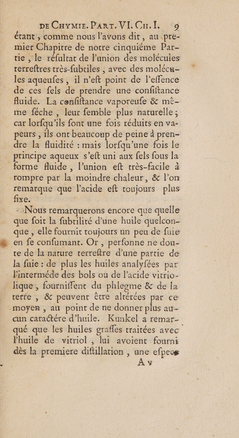 étant , comme nous l’avons dit, au .pre- miet Chapitre de notre cinquiéme Par- tie , le réfultat de Funion des molécules terreftres très-fubriles , avec des molécu- les aqueufes , il n’eft point de leffence de ces fels de prendre une confiftance fluide. La cenfftance vaporeufe &amp; mè- me féche , leur femble plus naturelle; car lorfqu'ils font une fois réduits en va- peurs , ils ont beaucoup de peine à pren- dre la fluidité : mais lorfqu’une fois le _ principe aqueux s’eft uni aux fels fous la - forme fluide, l’union eft très-facile à rompre par la moindre chaleur, &amp; l’on remarque que Pacide eft roujours plus fixe. - Nous remarquerons encore que quelle que foit la fubrilité d’une huile quelcon- que , elle fournit toujours un peu de fuie à en fe confumant. Or, perfonne ne dou- te de la nature terreftre d’une partie de la fuie : de plus les huiles analyfées par lFinterméde des bols ou de lacide vitrio- lique , fourniffent du phlesme &amp; de ja terfe , &amp; peuvent être altérées par ce -moyen , au point de ne donner plus au cun caractére d'huile. Kunkel a remar- qué que les huiles grafles traitées avec Phuile de vitriol , lui avoient fourni dès là premiere difillation , une efpecg L _Ày