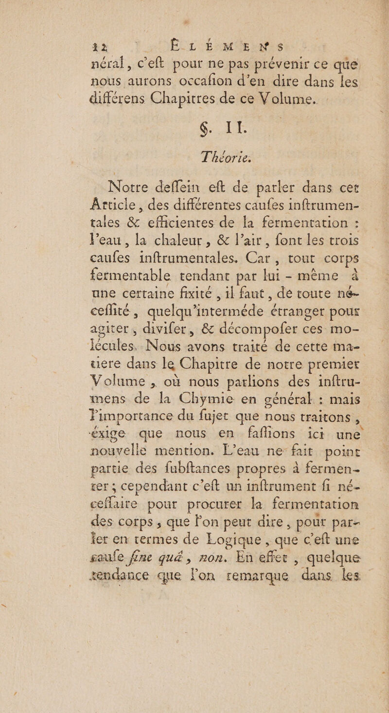 4x DE LT tomes néral, c’eft pour ne pas prévenir ce que nous aurons occafion d’en dire dans les différens Chapitres de ce Volume. . S 10 Théorie. Due deffein eft de parler dans cet Article, des différentes caufes inftrumen- tales &amp; efficientes de la fermentation : l’eau, [a chaleur, &amp; l’air , font les trois caufes inftrumentales, Car, tout corps fermentable tendant par lui - même à une certaine fixité , 1l faut, de toute ne- ceflité, quelqu’interméde étranger pour agiter, divifer, &amp; décompofer ces mo- Jécules. Nous avons traité de cette ma- uere dans le Chapitre de notre premier Volume , où nous parlions des inftru- mens de la Chymie en général : mais Fimportance du fujet que nous traitons, éxige que nous en faflions ici une nouvelle mention. L’eau ne: fait point partie des fubftances propres à fermen- rer ; cependant c’eft un inftrument fi né- ceffaire pour procurer la fermentation des corps , que on peut dire, pour par- fer en rermes de Logique , que c’eft une saufe {ne qué , non. En effer , quelque xendance que lon remarque dans les