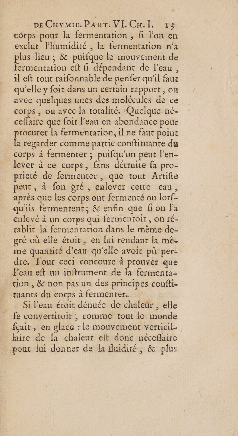 DECHYMIE. PART. VI. Cal, 7x3 cotps pour la fermentation , fi l’on en exclut lPhumidité , la fermentation n’a plus lieu ; &amp; puifque le mouvement de fermentation eft fi dépendant de l’eau, il eft tout raifonnable de penfer qu'il faue qu’elle y foit dans un certain rapport, ou avec quelques unes des molécules de ce corps , ou avec la totalité. Quelque né- ceffaire que foit l’eau en abondance pour procurer la fermentation, il ne faut point la regarder comme partie conftituante du corps à fermenter ; puifqu'on peut l’en- lever à ce corps, fans détruire fa pro- prieté de fermenter , que tout Artifte peut, à fon gré , enlever cette eau, après que les corps ont fermenté ou lorf- qu'ils fermentent; &amp; enfin que fi on la entevé à un corps qui fermentoit, on ré- tablit la fermentation dans le même de- gré où elle étoit, en lui rendant la mèe me quantité d’eau qu’elle avoit pü per- dre. Fout ceci concoure à prouver que Peau eft un inftrument de k fermenta- tion, &amp; non pas un des principes confti- . tuants du corps à fermenter. Si l'eau éroit dénuée de chaleür , elle fe convertiroir , comme tout le monde fçait, en glace : le mouvement verticil- Rire de la chaleur eft donc néceflaire _ pout lui donner de la fluidité, &amp; plus