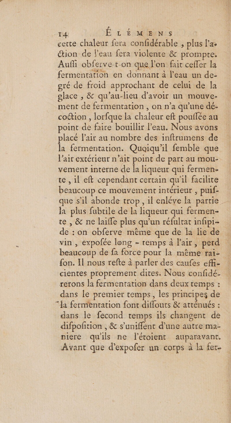 F4 É LÉ MGEÈN:s cette chaleur fera confidérable , plus l'a Ction de l’eau fera violente &amp; prompte. Aufñli obferve-t-on que l'on fait ceffer la fermentation en donnant à l’eau un de- gré de froid approchant de celui de la glace , &amp; qu’au-lieu d’avoir un mouve- ment de fermentation , on n’a qu’une dé- cotion , lorfque la chaleur eft pouflée au point de faire bouillir l’eau. Nous avons placé l'air au nombre des inftrumens de la fermentation. Quoiqu'il femble que l'air extérieur n’ait point de part au mou- vement interne de la liqueur qui fermen- te , 1l eft cependant certain qu'il facilite beaucoup ce mouvement intérieur , puif- que s’il abonde trop, il enlève la partie la plus fubrile de la liqueur qui fermen- re , &amp; ne laifle plus qu'un réfulrat infipi- de : on obferve mème que de la lie de vin , expofée long - remps à lair, perd beaucoup de fa force pour la mème rai- fon. Il nous refte à parler des caufes effi- cientes proprement dites. Nous confidé- rerons la fermentation dans deux temps : dans le premier temps, les principes de “a fermentation font diflouts &amp; atténués : dans le fecond temps ils changent de difpoñtion , &amp; s’uniffent d’une autre ma- niere quils ne létoient auparavant. Avant que d’expofer un corps à la fer.