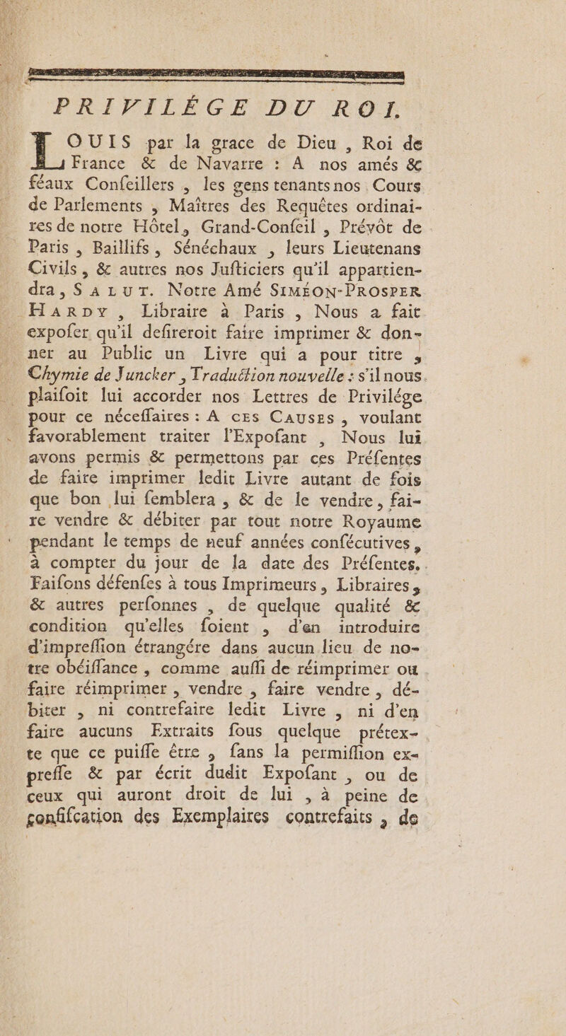 DES. PT PRIVILÈGE DU ROI OUIS par la grace de Dieu , Roi de France &amp; de Navarre : À nos amés &amp; féaux Confeillers , les gens tenants nos Cours de Parlements , Maîtres des Requêtes ordinai- res de notre Hôtel, Grand-Confeil | Préyôt de . Paris , Baillifs, Sénéchaux , leurs Lieutenans Civils , &amp; autres nos Jufticiers qu’il appartien- dra, SALuT. Notre Amé SIMÉON-PROSPER Harpy, Libraire à Paris , Nous à fait expofer qu'il defireroit faire imprimer &amp; don- ner au Public un Livre qui a pour titre , Chymie de Juncker , Traduétion nouvelle : s'ilnous. plaifoit lui accorder nos Lettres de Privilége pour ce néceffaires : À ces Causes, voulant favorablement traiter l’Expofant , Nous lui avons permis &amp; permettons par ces Préfentes de faire imprimer ledit Livre autant de fois que bon lui femblera | &amp; de le vendre, fai- re vendre &amp; débiter par tout notre Royaume pendant le temps de neuf années confécutives : à compter du jour de la date des Préfentes. . Faifons défenfes à tous Imprimeurs, Libraires, &amp; autres perfonnes , de quelque qualité &amp; condition qu’elles foient , d'en introduire d'impreflion étrangére dans aucun lieu de no- tre obéiflance , comme aufñli de réimprimer ou faire réimprimer , vendre , faire vendre , dé- biter , ni contrefaire ledit Livre ,| ni d’en faire aucuns Extraits fous quelque prétex- te que ce puifle être ; fans la permiflion ex- prefle &amp; par écrit dudit Expofant , ou de ceux qui auront droit de lui , à peine de gonfifcation des Exemplaires contrefaits , de