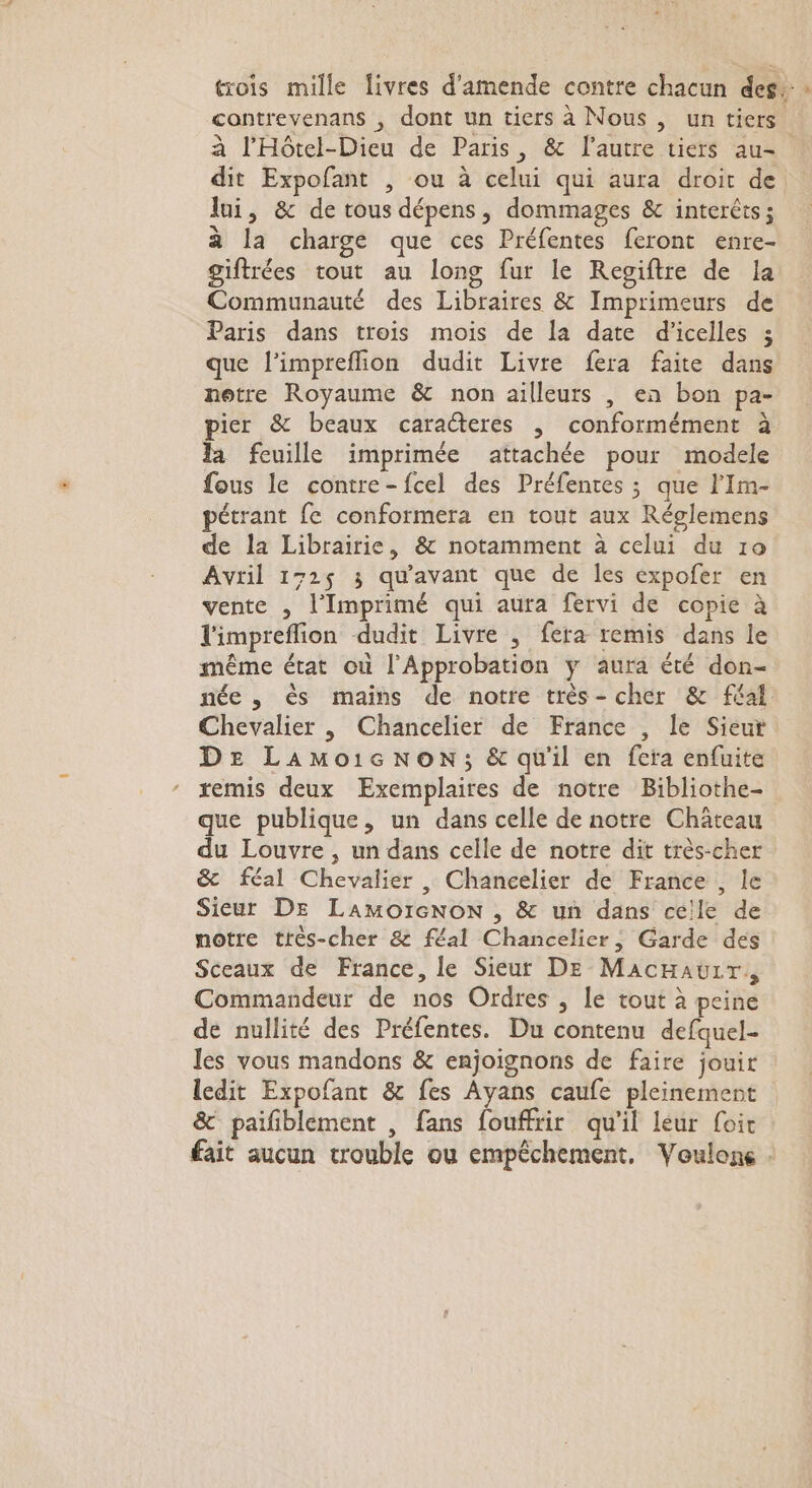 trois mille livres d'amende contre chacun des. contrevenans , dont un tiers à Nous , un tiers. à l'Hôtel-Dieu de Paris, &amp; l’autre tiers au- dit Expofant , ou à celui qui aura droit de lui, &amp; de tous dépens, dommages &amp; interêts ; à la charge que ces Préfentes feront enre- giftrées tout au long fur le Regiftre de la Communauté des Libraires &amp; Imprimeurs de Paris dans trois mois de la date d'icelles 3 que l’impreflion dudit Livre fera faite dans notre Royaume &amp; non ailleurs , en bon pa- ier &amp; beaux caracteres , conformément à la feuille imprimée attachée pour modele fous le contre-fcel des Préfentes ; que l’Im- pétrant fe conformera en tout aux Réglemens de la Librairie, &amp; notamment à celui du 10 Avril 172$ 3 qu'avant que de les expofer en vente , l'Imprimé qui aura fervi de copie à limpreflion dudit Livre , fera remis dans le même état où l'Approbation y aura été don- née , ès mains de notre très- cher &amp; féal Chevalier , Chancelier de France , le Sieut DE LAMoicNon; &amp; qu'il en fera enfuite remis deux Exemplaires de notre Bibliothe- que publique, un dans celle de notre Château du Louvre , un dans celle de notre dit très-cher &amp; féal Chevalier , Chancelier de France , le Sieur DE LAMOIGNON , &amp; un dans celle de notre très-cher &amp; féal Chancelier, Garde des Sceaux de France, le Sieur DE MacHauüir, Commandeur de nos Ordres , le tout à peine de nullité des Préfentes. Du contenu defquel- les vous mandons &amp; enjoignons de faire jouir ledit Expofant &amp; fes Ayans caufe pleinement &amp; paifblement , fans fouffrir qu'il leur foit fait aucun trouble ou empéchement. Voulons -