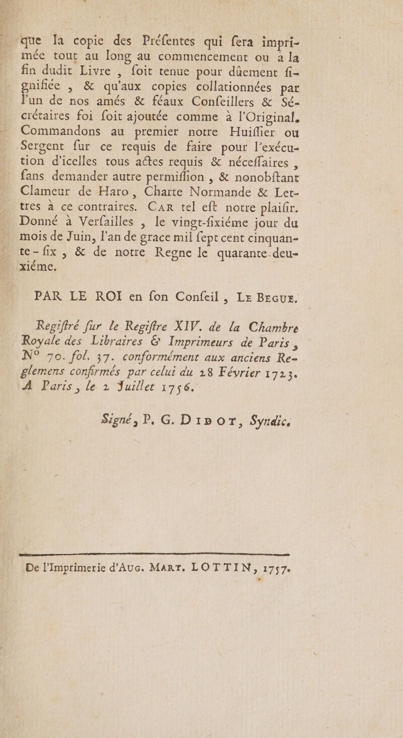 méc tout au long au commencement ou à la fin dudit Livre , foit tenue pour dûement fi- gnifiée , &amp; qu'aux copies collationnées par Fun de nos amés &amp; féaux Confeillers &amp; Sé- crétaires foi foit ajoutée comme à l'Original. Commandons au premier notre Huiflier ou Sergent fur ce requis de faire pour l'exécu- tion d'icelles tous actes requis &amp; néceffaires , fans demander autre permiflion | &amp; nonobftant Clameur de Haro, Charte Normande &amp; Let- tres à ce contraires. Can tel eft notre plaifr. Donné à Verfailles | le vingt-fixiéme jour du mois de Juin, l'an de grace mil fept cent cinquan- xiéme. PAR LE ROI en fon Confeil, Le BEGUS, Regifiré fur le Regiftre XIV. de la Chambre Royale des Libraires &amp; Imprimeurs de Paris, N° 7o. fol. 37. conformément aux anciens Re- glemens confirmés par celui du 18 Février 1723. A Paris, le 2 Juillet 1756. Signé, P, G. Dipor, Syndic, TT TP TEEN TS er À De l’Imprimerie d'Auc. MART, LOTTIN, 1757.