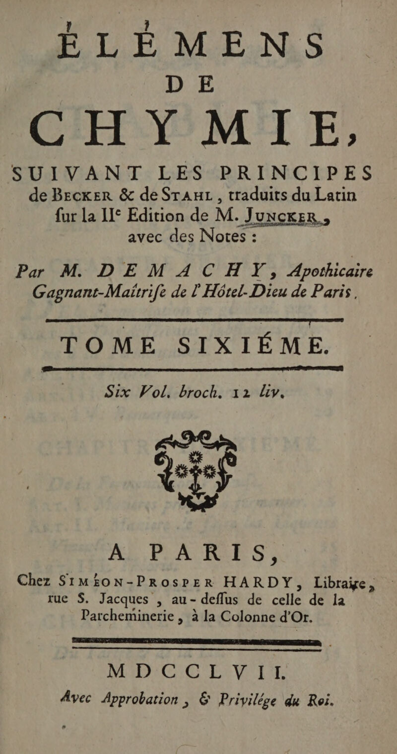 CHY MIE, SUIVANT LES PRINCIPES de Becker &amp; de SrAuL, traduits du Latin far la Le Edition de M. JUNCKER., avec des Notes: Par M DEMACHTY; Apothicaire Gagnant-Maitrife de l'Hôrel. Dh de Paris, TOME SIXIÉME. Six Vol, broch. 12 Liv. trs a Ab, PLACES) Chez SI1MEON- ProsPER HARDY, Librage, rue S. Jacques , au- deflus de celle de la Parcheminerie | à la Colonne d'Or. RE P MENIC: CLÉS Avec Approbation , &amp; Privilége du Roi.