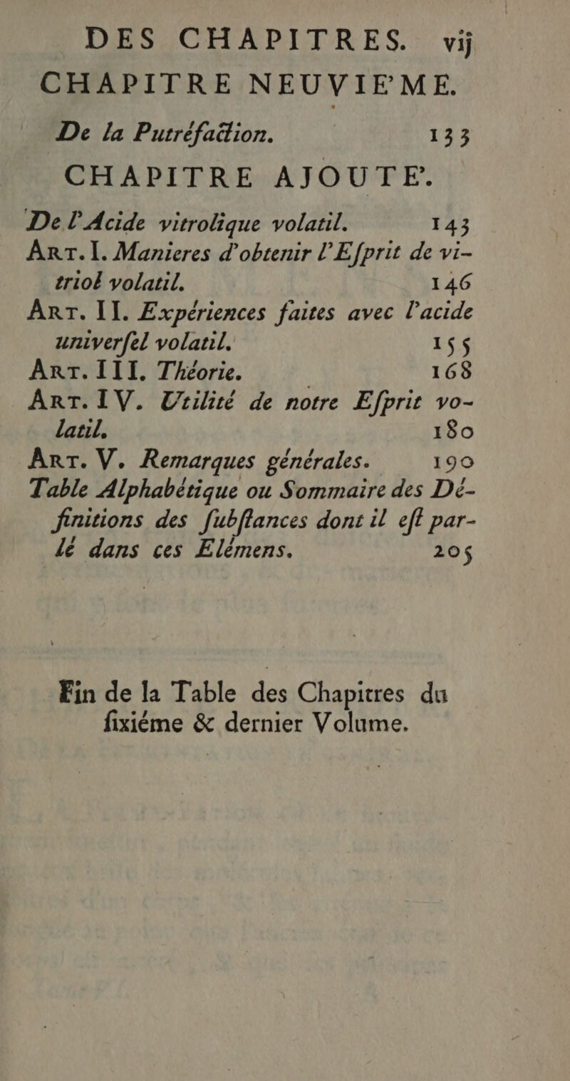 DES CHAPITRES. vi CHAPITRE NEUVIFME. De la Putréfaition. 133 CHAPITRE AJOUTE. Del Acide vitrolique volatil. 143 ART. I. Manieres d'obtenir l’Efprit de vi- trioË volatil. 146 ART. II. Expériences faites avec l'acide univerfel volatil. 15$ ART. III. Théorie. | 168 ART. IV. Utilité de notre Efprit vo- latil, 180 Arr. V. Remarques générales. 190 Table Alphabétique ou Sommaire des Dé- finitions des fubflances dont il eft par- lé dans ces Elèmens. 20$ Fin de la Table des Chapitres du fixiéme &amp; dernier Volume.