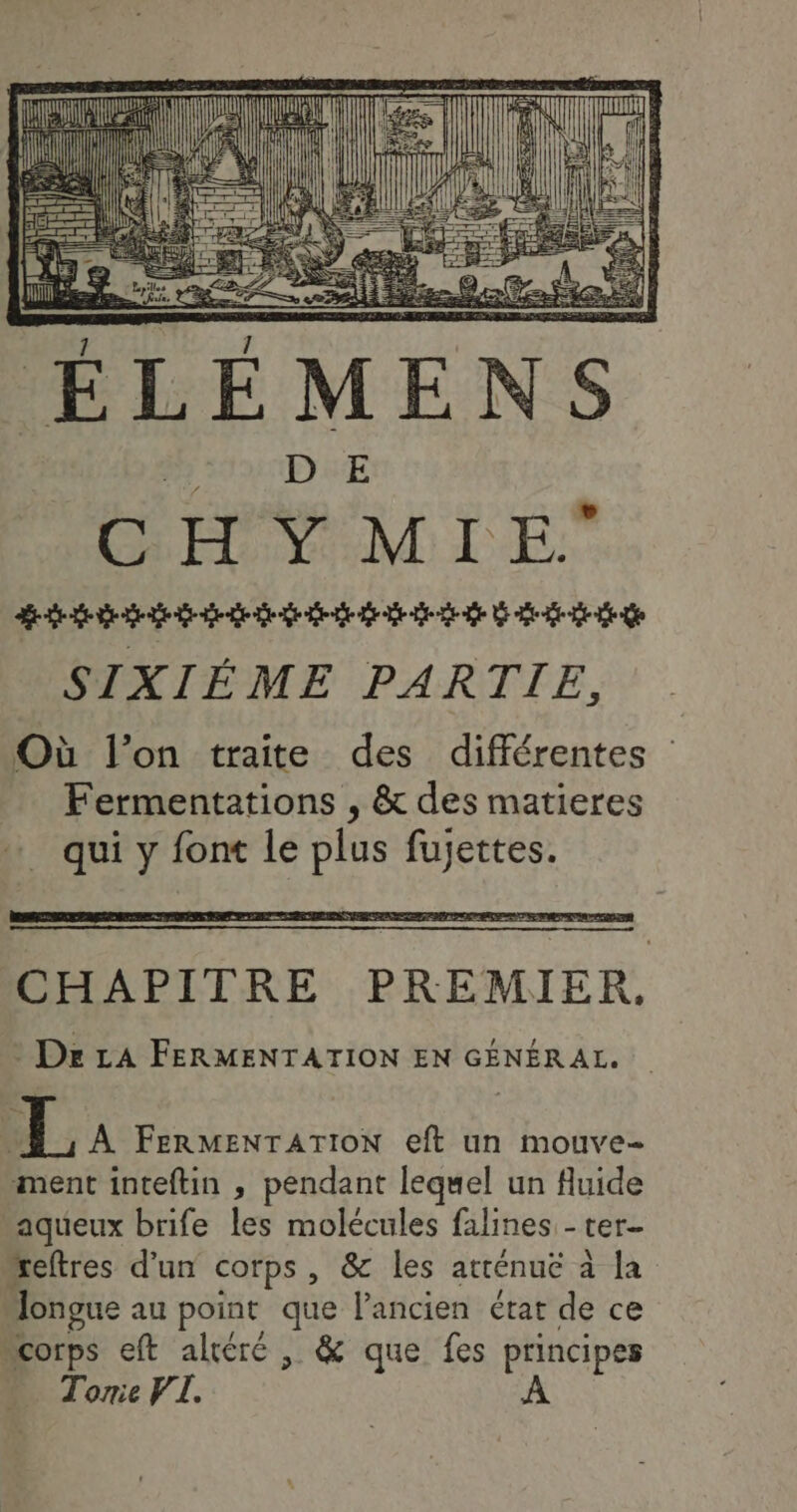 RAA li D FE AA Date (0h ee a Jak LP mt ÉLÉMENS E CHY MIE nat SIXIÉME PARTIE, Où l’on traite des différentes Fermentations , &amp; des matieres … qui y font le plus fujettes. CHAPITRE PREMIER, Dxz LA FERMENTATION EN GÉNÉRAL. 1ÿ À FERMENTATION eft un mouve- ment inteftin , pendant lequel un fluide aqueux brife les molécules falines - ter- “eftres d’un corps, &amp; les atténuëe à la Jongue au point que l'ancien état de ce “corps eft aléré , &amp; que fes principes Torie VI. À