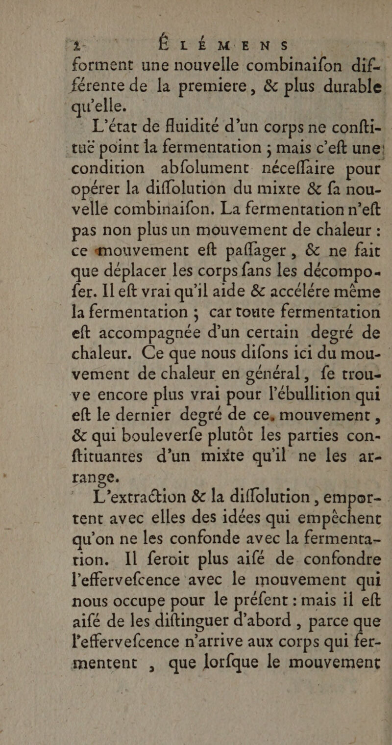 forment une nouvelle combinaifon dif-. férente de la premiere, &amp; plus durable. qu'elle. L'état de fluidité d’un corps ne confti- tué point Îa fermentation ; mais c’eft une! condition abfolument néceffaire pour opérer la diffolution du mixte &amp; fa nou- velle combinaifon. La fermentation n’eft pas non plus un mouvement de chaleur : ce mouvement eft pallager , &amp; ne fait que déplacer les corps fans les décompo- fer. Il eft vrai qu'il aide &amp; accélére même la fermentation ; car toute fermentation eft accompagnée d’un certain degré de chaleur. Ce que nous difons ici du mou- vement de chaleur en général, fe trou- ve encore plus vrai pour l’ébullition qui eft le dernier degré de ce, mouvement, &amp; qui bouleverfe plutôt les parties con- ftituantes d’un mixte qu'il ne les ar- range. L’extraction &amp; la diffolution , empor- tent avec elles des idées qui empêchent qu’on ne les confonde avec la fermenta- ion. Il feroit plus aifé de. confondre l'effervefcence avec le mouvement qui nous occupe pour le préfent : mais il eft aifé de les diftinguer d’abord , parce que l’effervefcence n'arrive aux corps qui fer- mentent , que Jorfque le mouvement