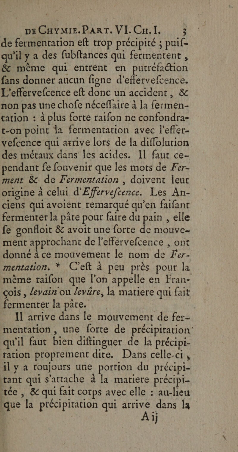 de fermentation eft trop précipité ; puif- qu'il y a des fubftances qui fermentent , &amp; même qui entrent en putréfaction fans donner aucun figne d’effervefcence. L’effervefcence eft donc un accident, &amp; non pas une chofe néceflaire à la fermen- tation : à plus forte raifon ne confondra- t-on point la fermentation avec l’effer- vefcence qui arrive lors de la diflolurion des métaux dans les acides. Il faur ce- pendant fe fonvenir que les mots de Fer- ment &amp;. de Fermentation , doivent leur origine à celui d'Effervefcence. Les An- ciens quiavoient remarqué qu’en faifant fermenter la pâte pour faire du pain , elle fe gonfloit &amp; avoit une forte de mouve ment approchant de l’efférvefcence , ont donné à ce mouvement le nom de Fer- mentation. * C’eft à peu près pour la même raifon que l’on appelle en Fran- çois , levain ou levére, la matiere qui fait fermenter la pate. Il arrive dans le mouvement de fer- mentation , une forte de précipitation’ qu'il faut bien diftinguer de la précipi- ration proprement dite. Dans celle-ci, il y a toujours une portion du précipi- tant qui s'attache à la matiere précipi- tée , &amp; qui fait corps avec elle : au-lieu ïque la précipitation qui arrive dans la Aij