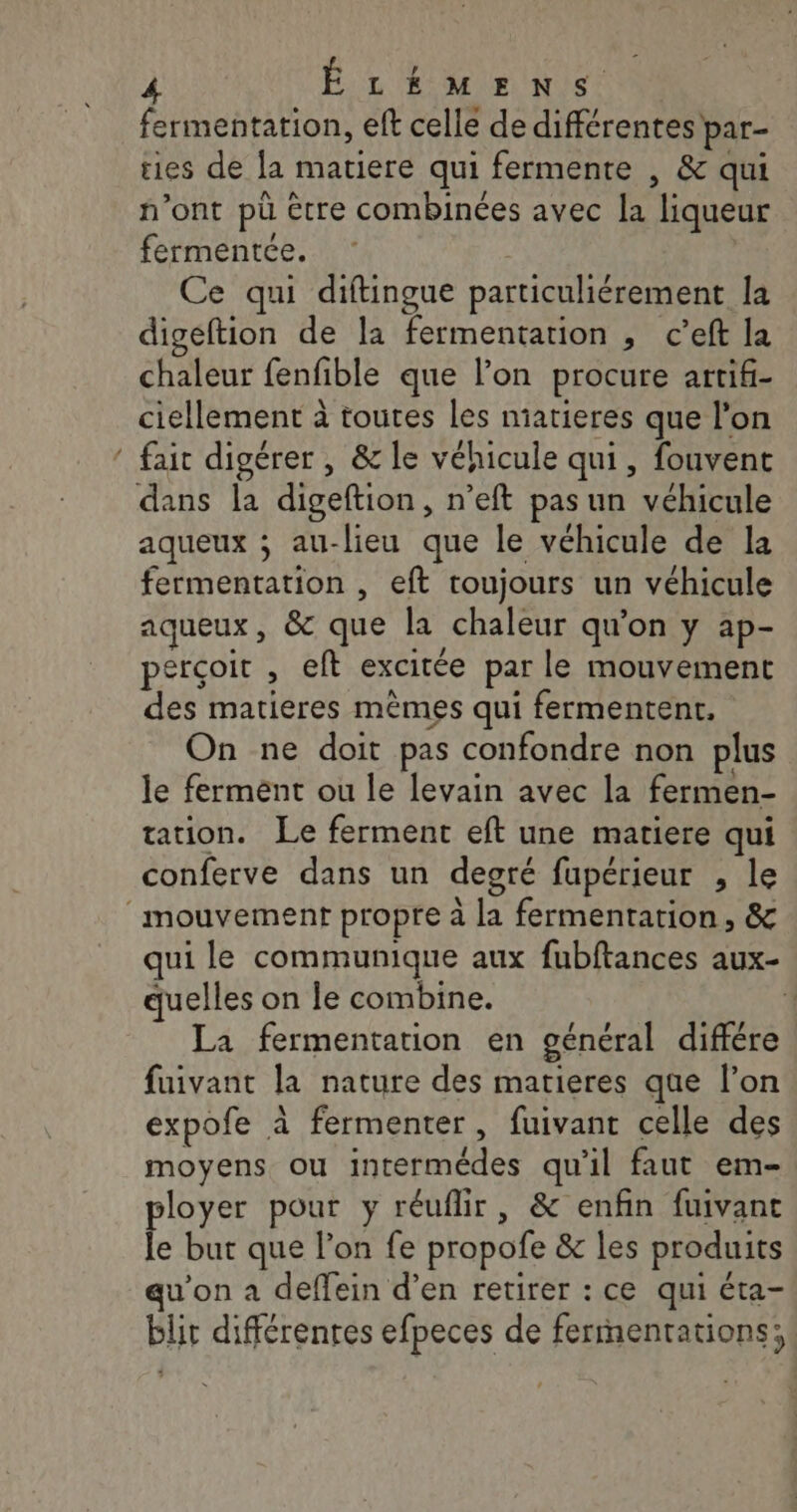 fermentation, eft celle de différentes par- ties de la matiere qui fermente , &amp; qui n’ont pü être combinées avec la liqueur fermentée. Ce qui diftingue particuliérement la digeftion de la fermentation , c’eft la chaleur fenfible que l’on procure artifi- ciellement à toutes les niatieres que l’on ‘ fair digérer , &amp; le véhicule qui, fouvent dans la digeftion, n’eft pas un véhicule aqueux ; au-lieu que le véhicule de la fermentation , eft toujours un véhicule aqueux, &amp; que la chaleur qu'on y ap- perçoit , eft excitée par le mouvement des matieres mêmes qui fermentent, On ne doit pas confondre non plus le ferment ou le levain avec la fermen- tation. Le ferment eft une matiere qui conferve dans un degré fupérieur , le mouvement propre à la fermentation, &amp; qui le communique aux fubftances aux- quelles on le combine. La fermentation en général différe fuivant la nature des matieres que l’on expofe à fermenter, fuivant celle des moyens ou intermédes qu'il faut em- ployer pour y réuflir, &amp; enfin fuivant le but que l’on fe propofe &amp; les produits qu’on à deffein d’en retirer : ce qui éta- blit différentes efpeces de ferrnentations;, ?