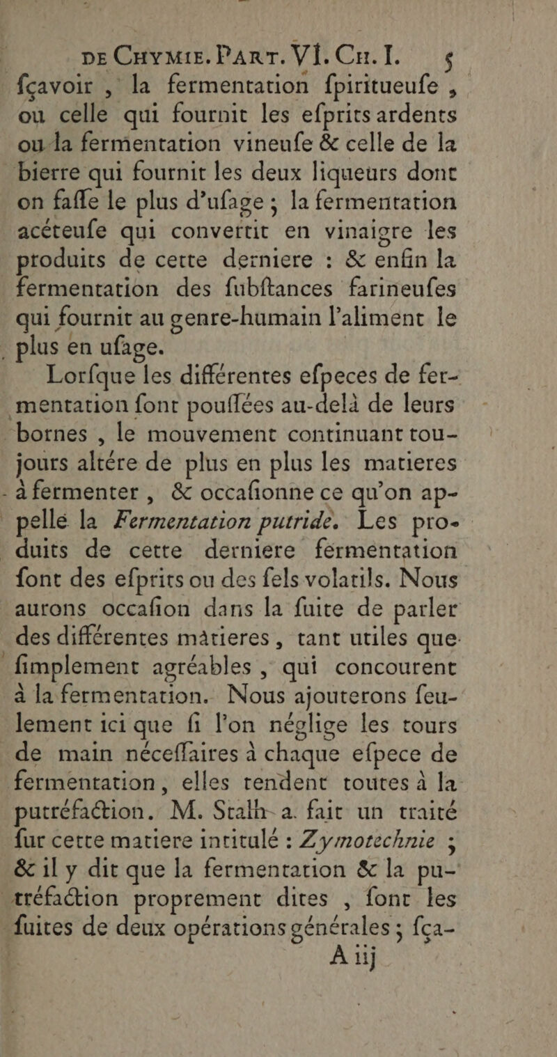 fçavoir , la fermentation fpiritueufe , ou celle qui fournit les efprits ardents ou-la fermentation vineufe &amp; celle de la bierre qui fournit les deux liqueurs dont on fafle le plus d’ufage ; la fermentation acéteufe qui convertit en vinaigre les ptoduits de cette derniere : &amp; enfin la fermentation des fubftances farineufes qui fournit au genre-humain l'aliment le . plus en ufage. Lorfque les différentes efpeces de fer- mentation font pouflées au-delà de leurs “bornes , le mouvement continuant tou- jours altére de plus en plus les matieres - à fermenter , &amp; occafionne ce qu’on ap- pelle la Fermentation putride. Les pro- duits de cette derniere férmentation font des efprits ou des fels volarils. Nous aurons occafion dans la fuite de parler des différentes mâtieres, tant utiles que: _fimplement agréables | qui concourent à la fermentation. Nous ajouterons feu- lement ici que fi l’on néglige les tours de main néceffaires à chaque efpece de fermentation, elles rendent toutes à la putréfaétion. M. Stalh- à. fait un traité fur cette matiere intitulé : Zymotechnie ; &amp; 11 y dit que la fermentation &amp; la pu- rréfaction proprement dites , font les fuites de deux opérations générales ; fça-