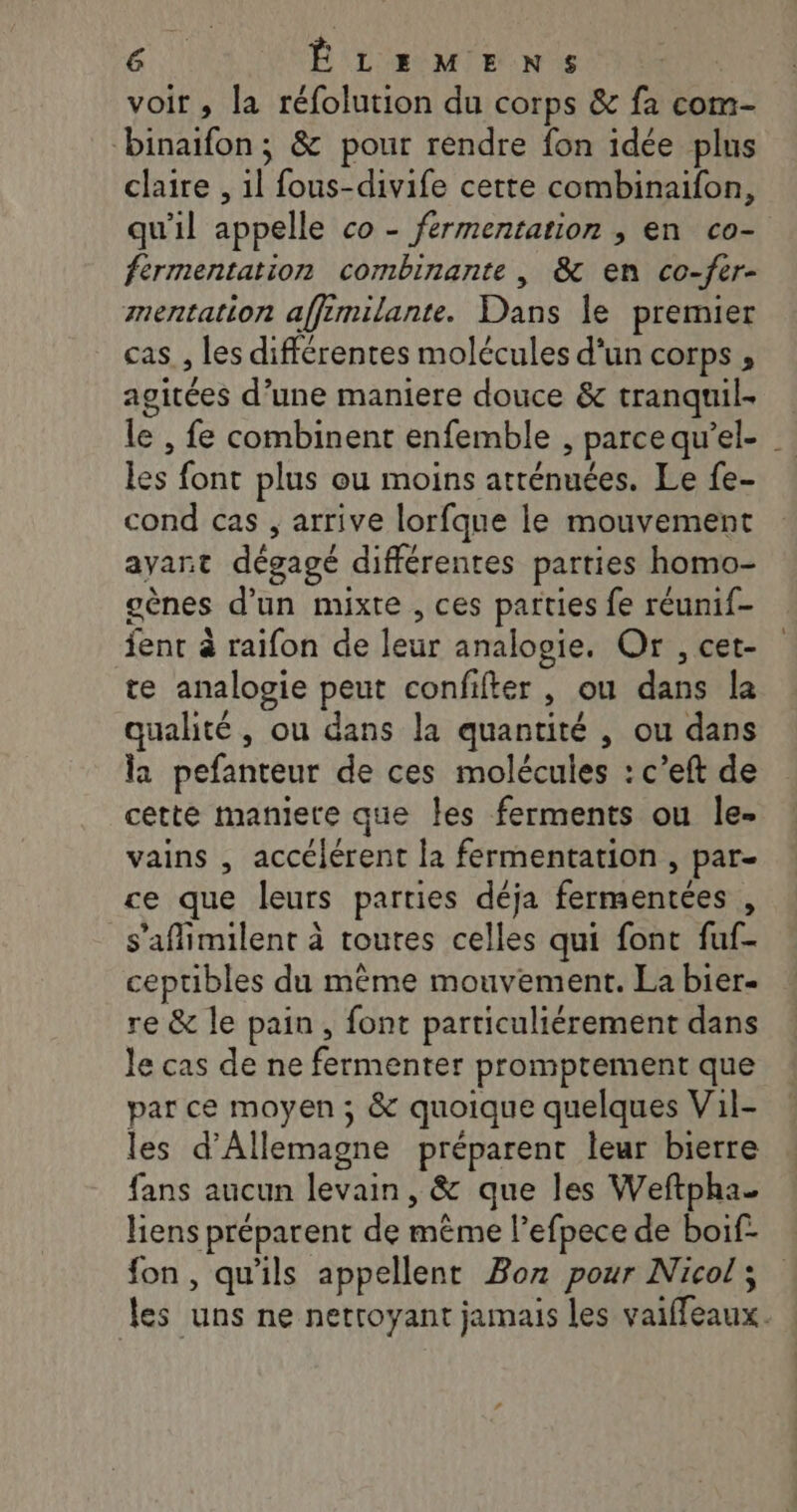 voir , la réfolution du corps &amp; fa com- binaïfon; &amp; pour rendre fon idée plus claire , il fous-divife cette combinaifon, qu'il appelle co - fermentation , en co- fermentation combinante , &amp; en co-fer- mentation affimilante. Dans le premier cas, les différentes molécules d’un corps, agitées d’une maniere douce &amp; tranquil- le , fe combinent enfemble , parce qu’el- les font plus ou moins atténuées. Le fe- cond cas , arrive lorfque le mouvement ayant dégagé différentes parties homo- gènes d’un mixte , ces parties fe réunif- fent à raïfon de leur analogie, Or , cet- te analogie peut confifter , ou dans la qualité , ou dans la quantité , ou dans la pefanteur de ces molécules : c’eft de cette maniere que Îes ferments ou le- vains , accélérent la fermentation , par- ce que leurs parties déja fermentées , s'affimilent à toutes celles qui font fuf- ceptibles du même mouvement. La bier- re &amp; le pain, font particuliérement dans le cas de ne fermenter promprement que par ce moyen; &amp; quoique quelques Vil- les d'Allemagne préparent leur bierre fans aucun levain, &amp; que les Weftpha liens préparent de même l’efpece de boif- fon, qu'ils appellent Boz pour Nicol ; les uns ne netroyant jamais les vaiffeaux.