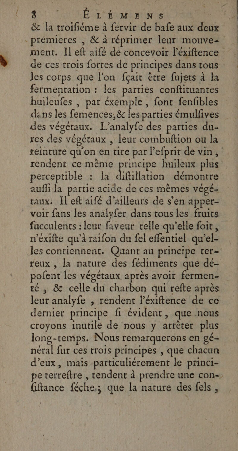 &amp; la troifiéme à fervir de bafe aux deux premieres , &amp; à réprimer leur mouve de ces trois fortes de principes dans tous Jes corps que l'on fçait être fujers à la fermentation : les parties conftituantes huileufes , par éxemple , font fenfibles dans les femences,&amp; les parties émulfves des végétaux. L'analyte des parties du- res des végétaux , leur combuftion ou la teinture qu’ on ra ure par l efprit de vin, rendent ce même principe huileux plus perceptible : La difüllation démontre aufi la partie acide de ces mêmes végé- aux. Il eft aifé d’ailleurs de s’en apper- voir fans les analyfer dans tous les fruits fucculents : leur faveur telle qu’elle foit, n'exifte qu'à raifon du fel effentiel qu'el- les contiennent. Quant au principe ter- reux , la nature des fédiments que de- pofent les végétaux après avoit fermen- té , &amp; celle du charbon qui refte après Jeur analyfe , rendent l'éxiftence de ce dernier principe fi évident, que nous croyons inutile de nous y arrêter plus long-temps. Nous remarquerons en gé- néral fur ces trois principes , que chacun d'eux, mais particuliérement le princi- pe terreftre , tendent à prendre une con-, fftance féche; ; que la nature des fels ,