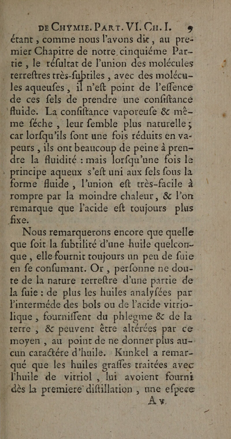 « pECavmie. Part. VI.Cu.l. + étant ; comme nous l'avons di, au pre- _muer Chapitre de notre cinquiéme Par- tie, le réfulrat de l'union des molécules . verreftres Lie Hi , avec des molécu- les aqueufes , il n’eft point de l’effence de ces fels de prendre une confiftance ‘fluide. La confftance vaporeufe &amp; mê- me féche , leur femble plus naturelle; car lorfqu'ils font une fois réduits en va- peurs , ils ont beaucoup de peine à pren- dre la fluidité : mais lorfqu’une fois le principe aqueux s’eft uni aux fels fous la forme fluide , l’union eft très-facile à rompre par la moindre chaleur, &amp; l’on remarque que Facide eft toujours plus fixe. Nous remarquerons encore que quelle que foit la fubtilité d’une huile quelcon- que , elle fournit toujours un peu de fuie en fe confumant. Or, perfonne ne dou- te de la nature trerreftre d’une partie de la fuie : de plus les huiles analyfées par linterméde des bols ou de l’acide vitrio- lique , fourniffent du phleome &amp; de la terre , &amp; peuvent être altérées par ce moyen , au point de ne donner plus au- cun caractére d’huile. Kunkel a remar- qué que les huiles graffes traitées avec l'huile de vitriol , lui avoient fourni … dès la premiere difüllarion , ane efpece