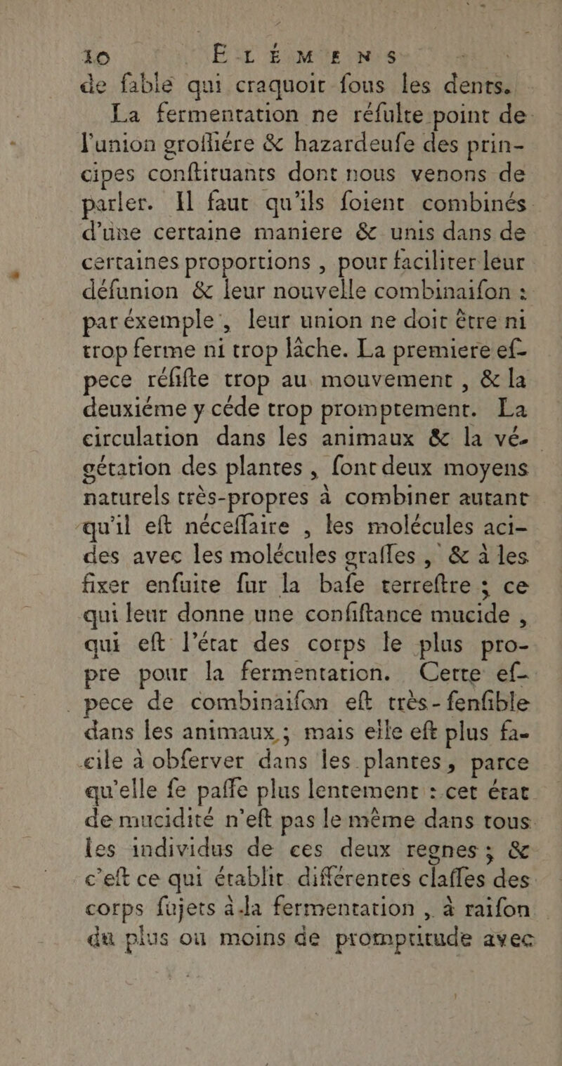 de fable qui craquoit fous les dents. La fermentation ne réfulte point de. l'union grofhére &amp; hazardeufe des prin- cipes conftituants dont nous venons de parler. Il faut qu'ils foient combinés d'une certaine maniere &amp; unis dans de ertaines proportions , pour faciliter leur défunion &amp; leur nouvelle combinaifon : par éxemple , leur union ne doit être ni trop ferme ni trop lâche. La premiere ef- pece réfifte trop au mouvement , &amp; la deuxiéme y céde trop promptement. La circulation dans les animaux &amp; la vé gétation des plantes , font deux moyens naturels très-propres à combiner autant qu'il eft néceffaire , les molécules aci- des avec les molécules srafles , &amp; à les fixer enfuire fur la bafe cerreftre ; ce qui leur donne une confiftance mucide , qui eft l’état des corps le plus pro- pre pour la fermentation. Cerre ef- _ pece de combinaifon eft très- fenfible dans les animaux ; mais elle eft plus fa. cile à obferver dans Îles plantes, parce qu'elle fe pañle plus lentement : cet érat de mucidité n'eft pas le mème dans tous les individus de ces deux regnes:; &amp; c’eft ce qui établit différentes clafles des corps fujets à.la fermentation , à raifon du plus où moins de prompuitude avec